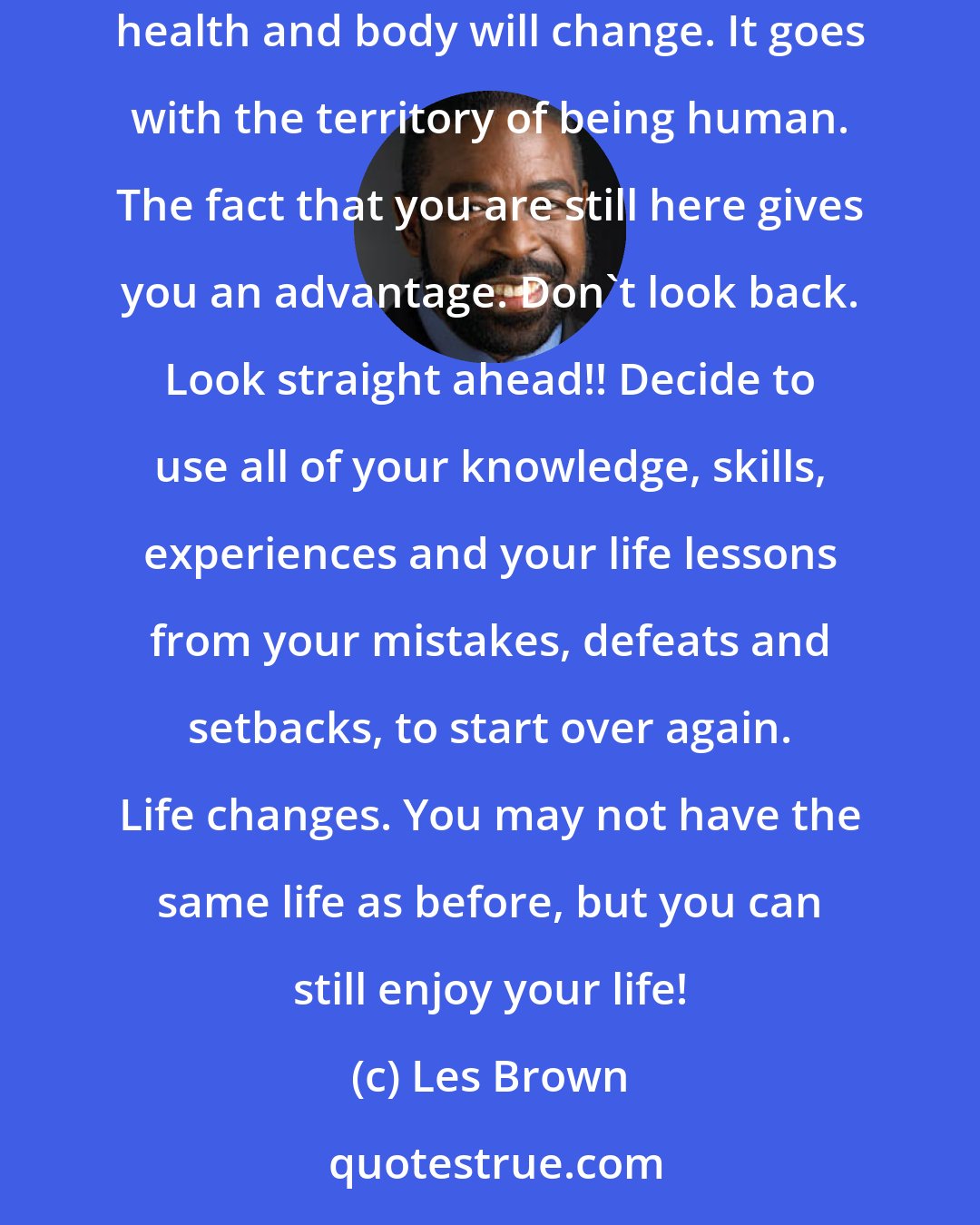 Les Brown: In life, friendships change, divorces happen, people move on, others die. Money and jobs will come and go. Live long enough and your health and body will change. It goes with the territory of being human. The fact that you are still here gives you an advantage. Don't look back. Look straight ahead!! Decide to use all of your knowledge, skills, experiences and your life lessons from your mistakes, defeats and setbacks, to start over again. Life changes. You may not have the same life as before, but you can still enjoy your life!