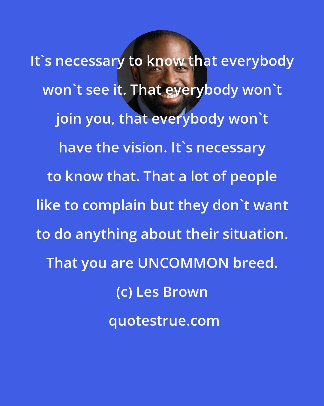 Les Brown: It's necessary to know that everybody won't see it. That everybody won't join you, that everybody won't have the vision. It's necessary to know that. That a lot of people like to complain but they don't want to do anything about their situation. That you are UNCOMMON breed.