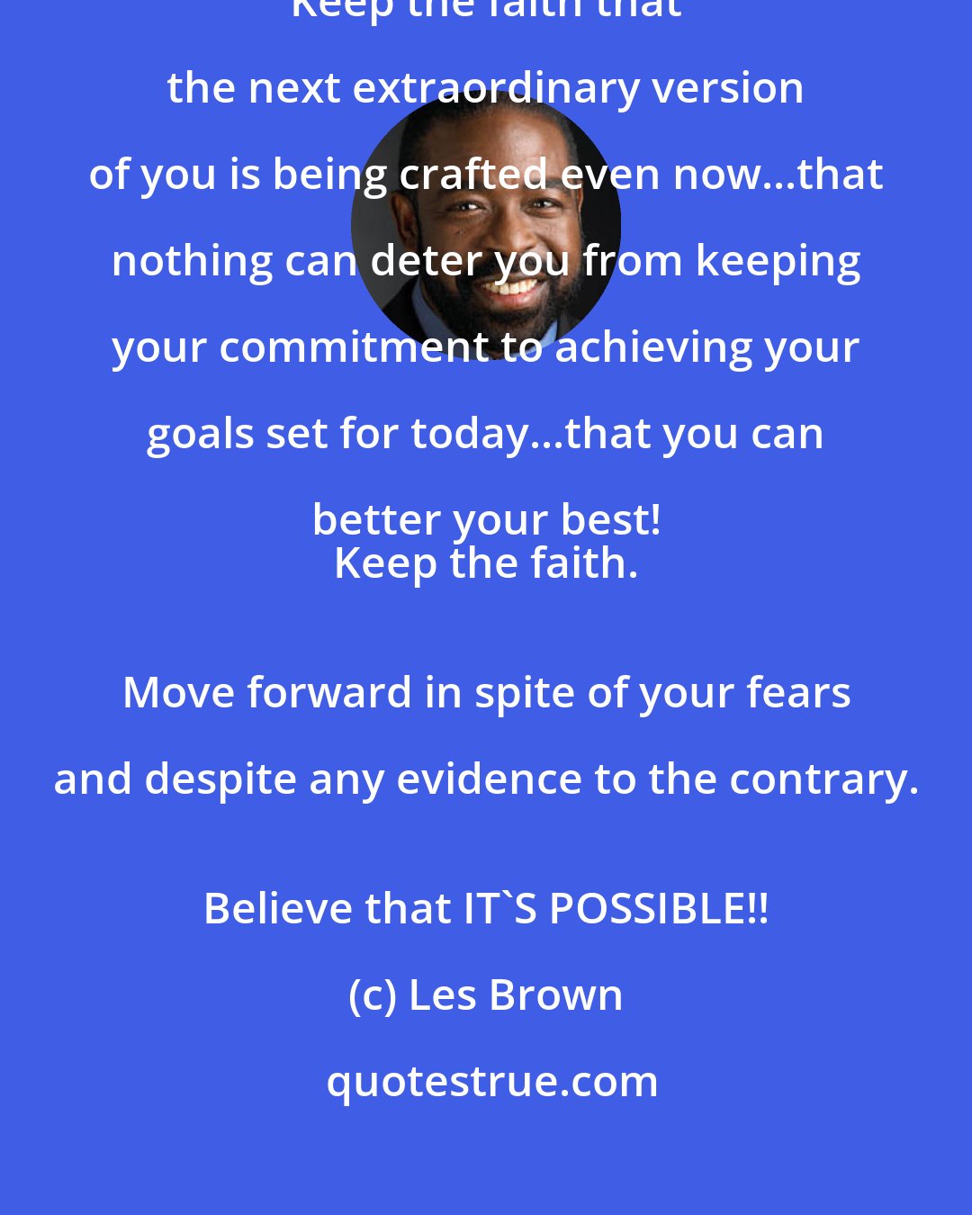 Les Brown: Keep the faith...that the best is yet to come. 
 Keep the faith that the next extraordinary version of you is being crafted even now...that nothing can deter you from keeping your commitment to achieving your goals set for today...that you can better your best! 
 Keep the faith. 
 Move forward in spite of your fears and despite any evidence to the contrary. 
 Believe that IT'S POSSIBLE!!