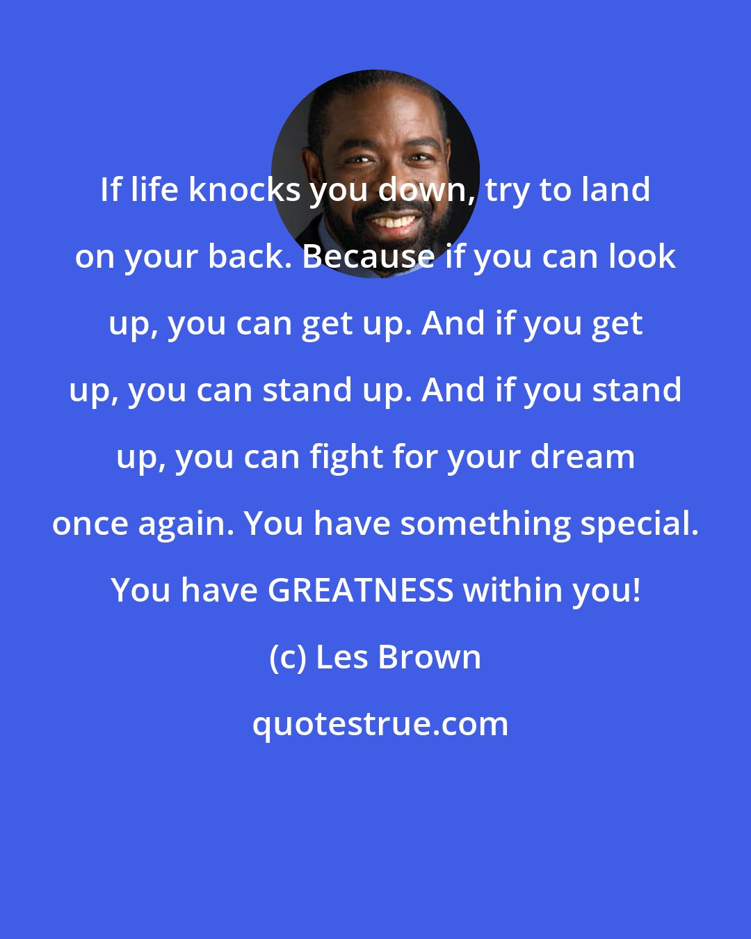 Les Brown: If life knocks you down, try to land on your back. Because if you can look up, you can get up. And if you get up, you can stand up. And if you stand up, you can fight for your dream once again. You have something special. You have GREATNESS within you!