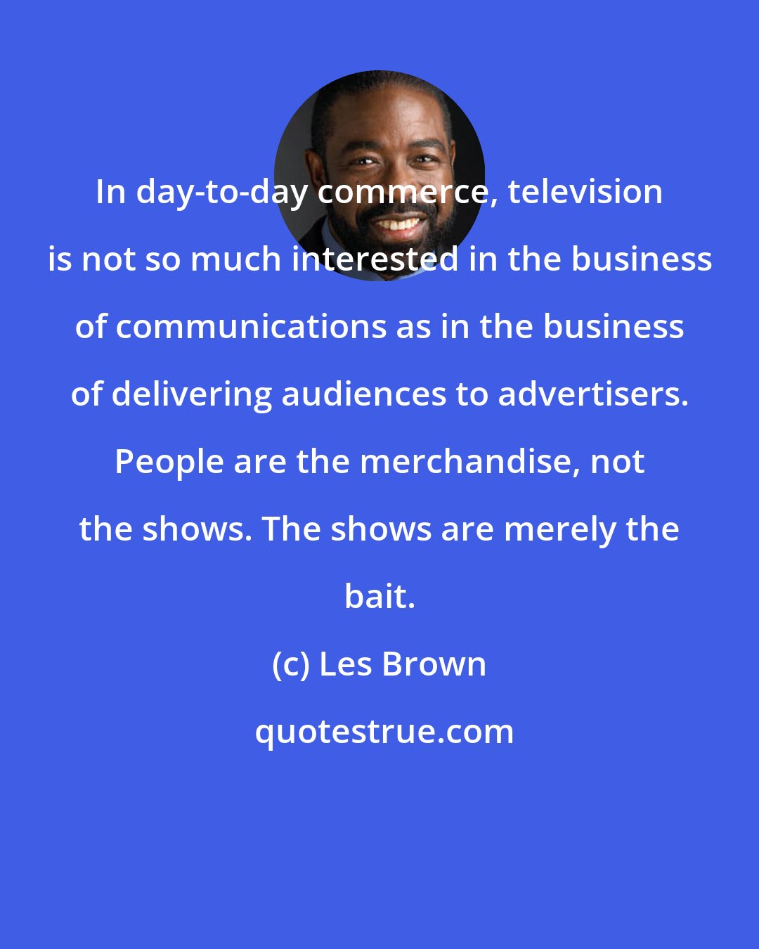 Les Brown: In day-to-day commerce, television is not so much interested in the business of communications as in the business of delivering audiences to advertisers. People are the merchandise, not the shows. The shows are merely the bait.