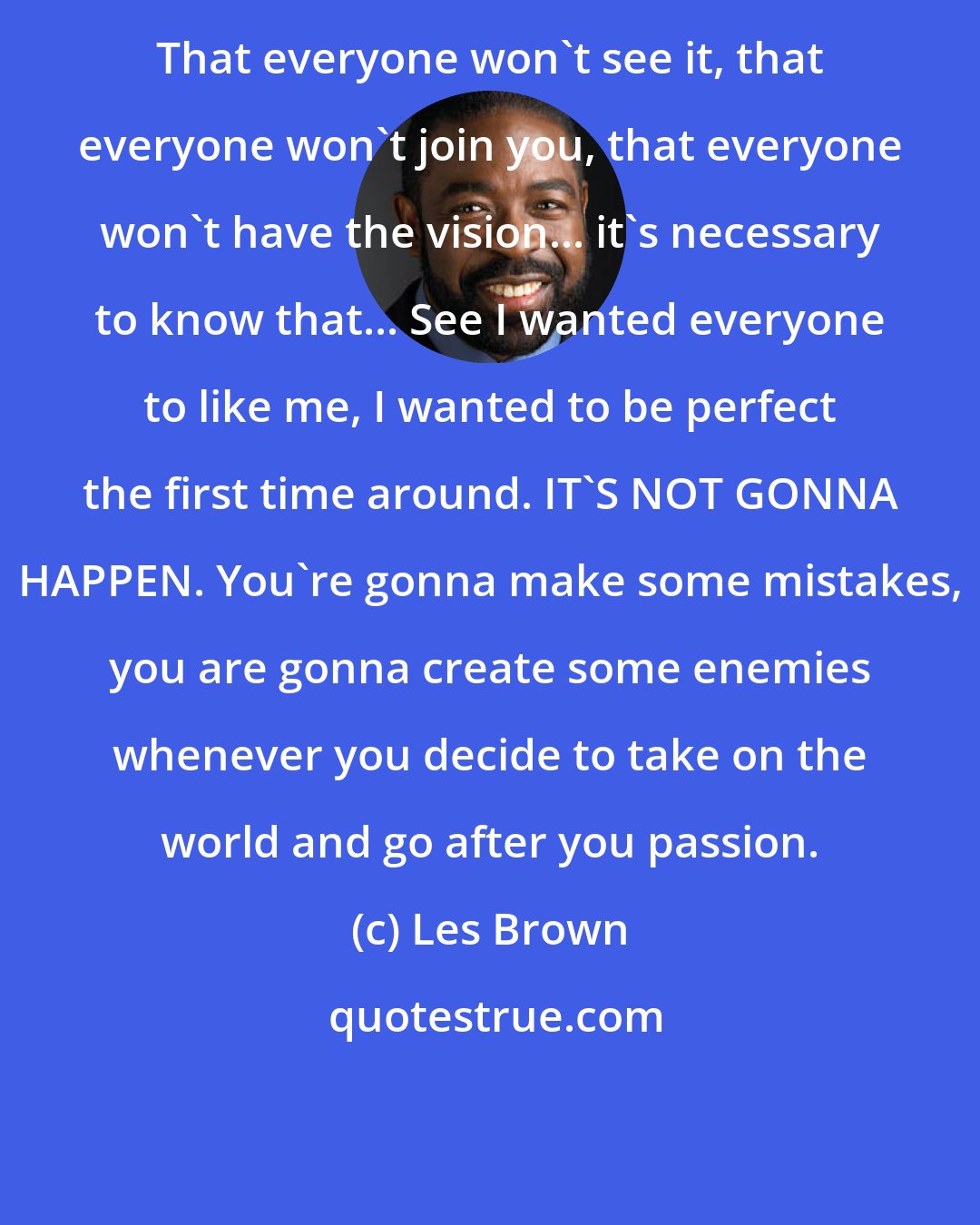 Les Brown: That everyone won't see it, that everyone won't join you, that everyone won't have the vision... it's necessary to know that... See I wanted everyone to like me, I wanted to be perfect the first time around. IT'S NOT GONNA HAPPEN. You're gonna make some mistakes, you are gonna create some enemies whenever you decide to take on the world and go after you passion.