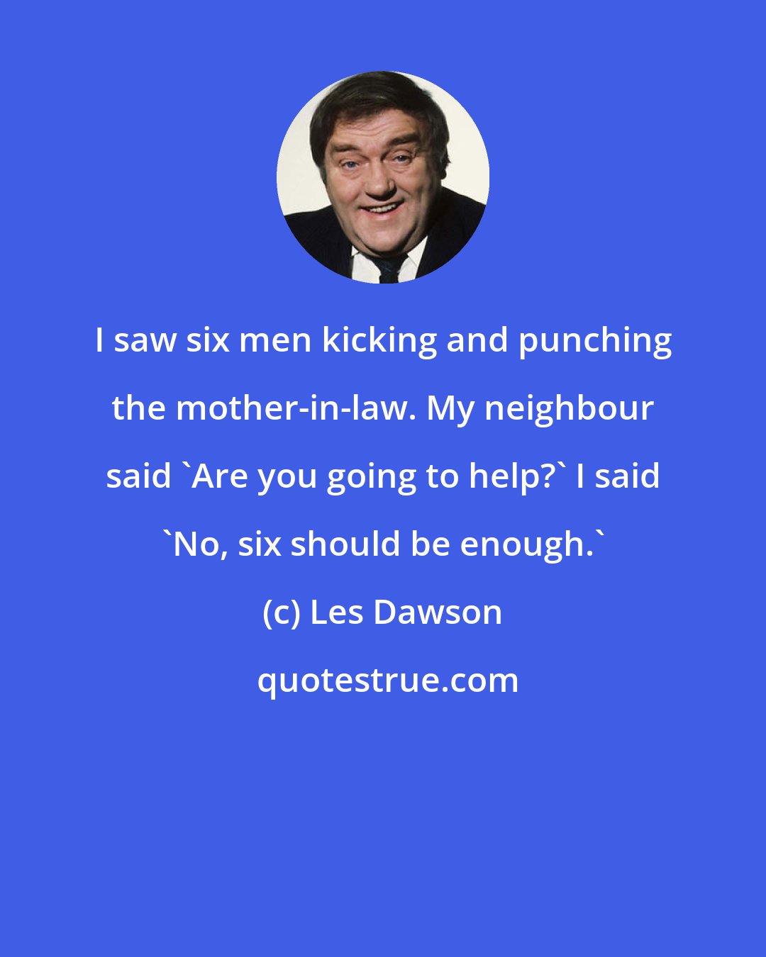 Les Dawson: I saw six men kicking and punching the mother-in-law. My neighbour said 'Are you going to help?' I said 'No, six should be enough.'