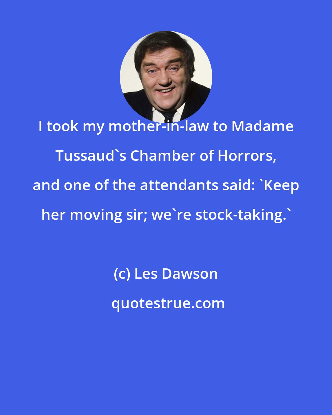 Les Dawson: I took my mother-in-law to Madame Tussaud's Chamber of Horrors, and one of the attendants said: 'Keep her moving sir; we're stock-taking.'