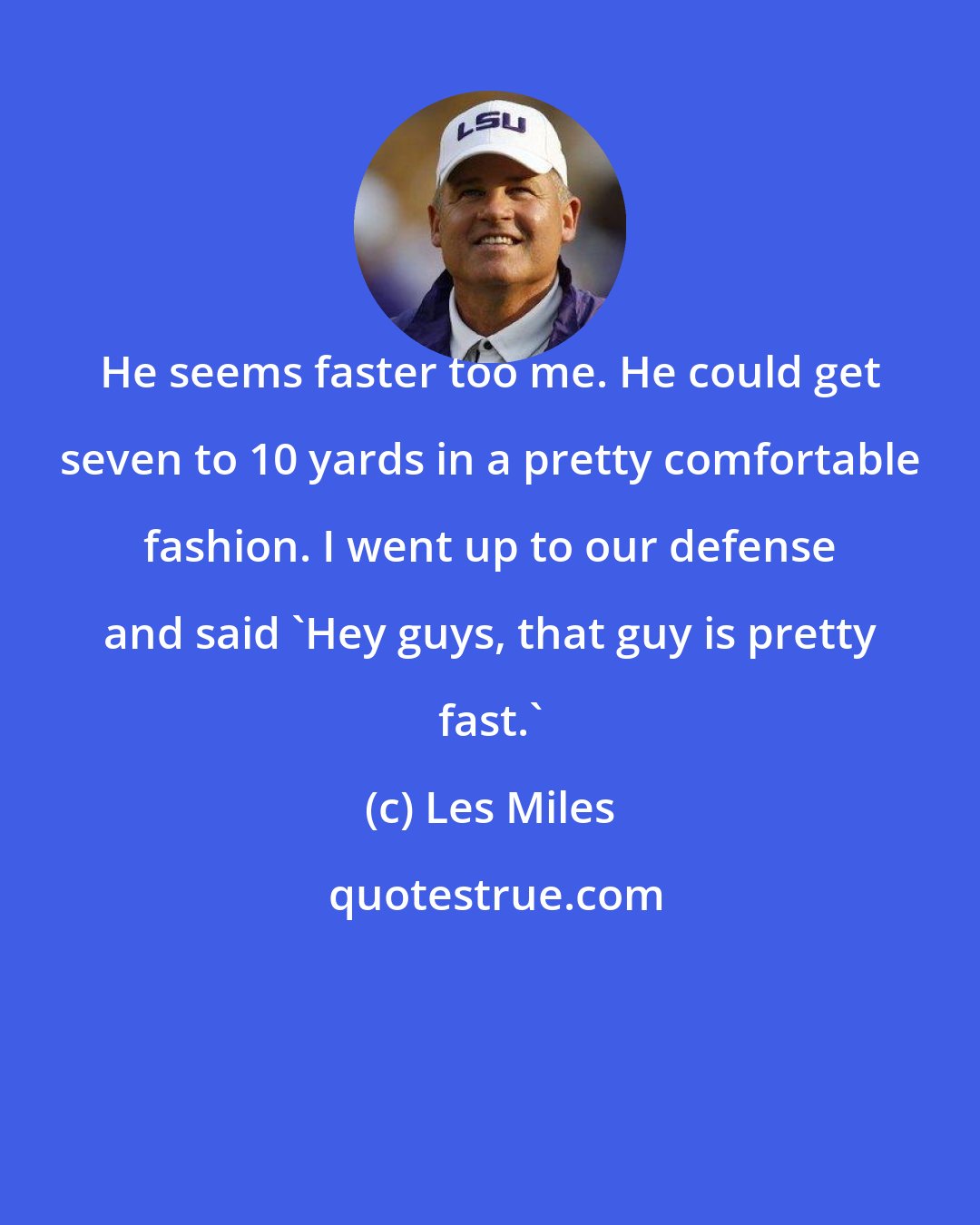 Les Miles: He seems faster too me. He could get seven to 10 yards in a pretty comfortable fashion. I went up to our defense and said `Hey guys, that guy is pretty fast.'