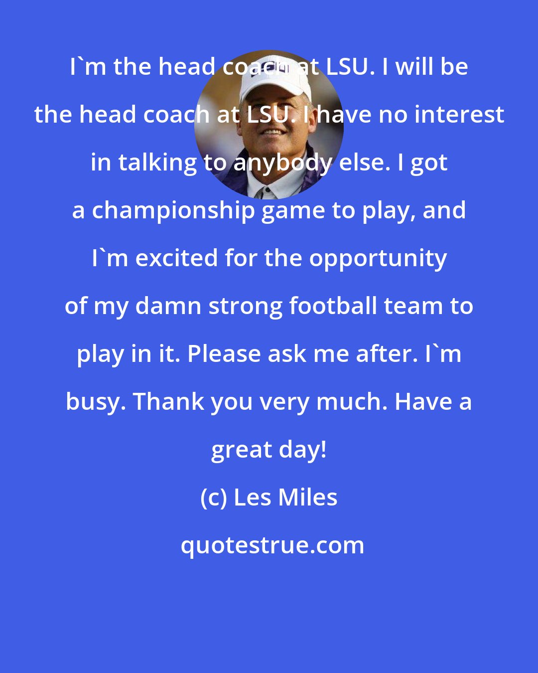 Les Miles: I'm the head coach at LSU. I will be the head coach at LSU. I have no interest in talking to anybody else. I got a championship game to play, and I'm excited for the opportunity of my damn strong football team to play in it. Please ask me after. I'm busy. Thank you very much. Have a great day!