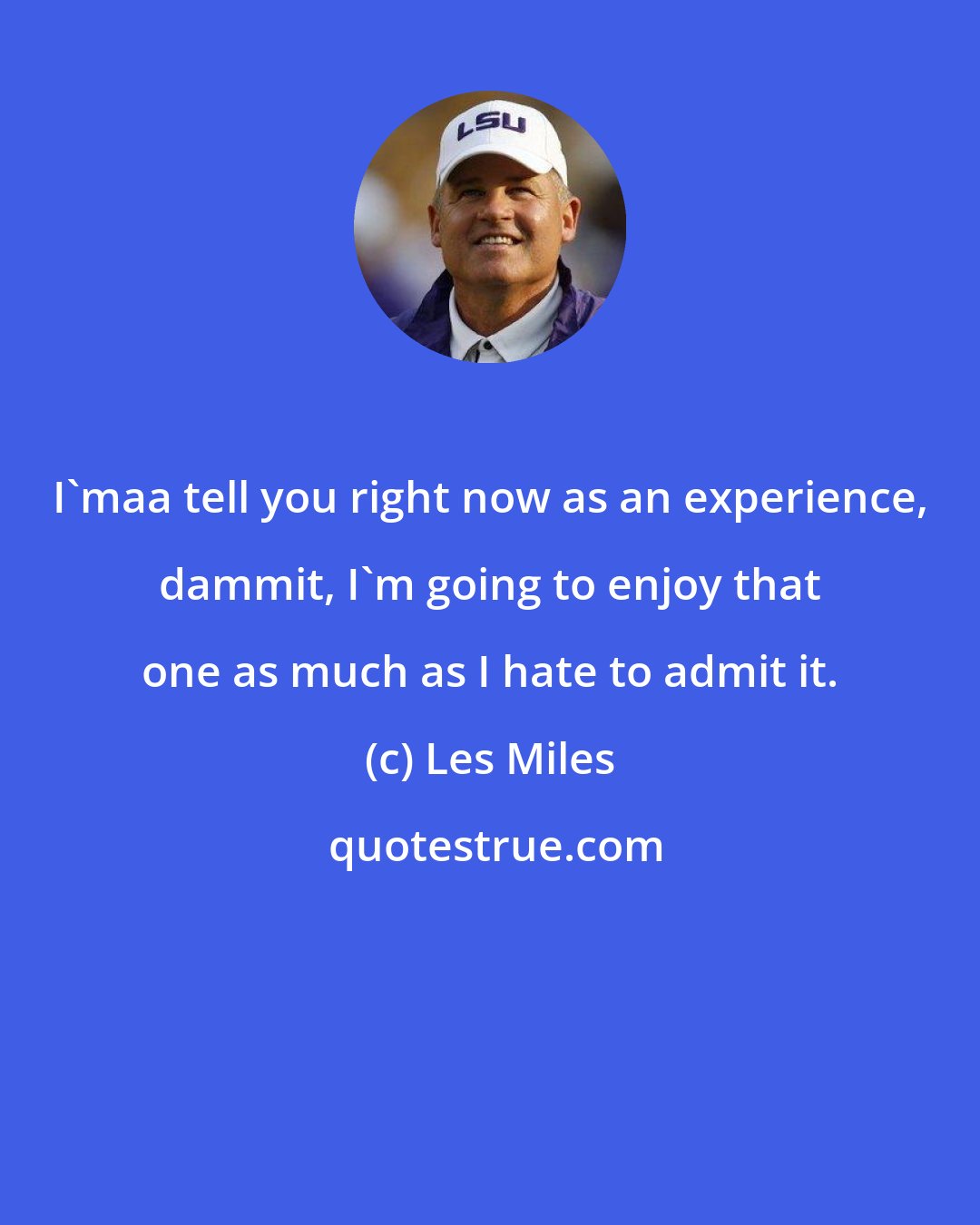 Les Miles: I'maa tell you right now as an experience, dammit, I'm going to enjoy that one as much as I hate to admit it.
