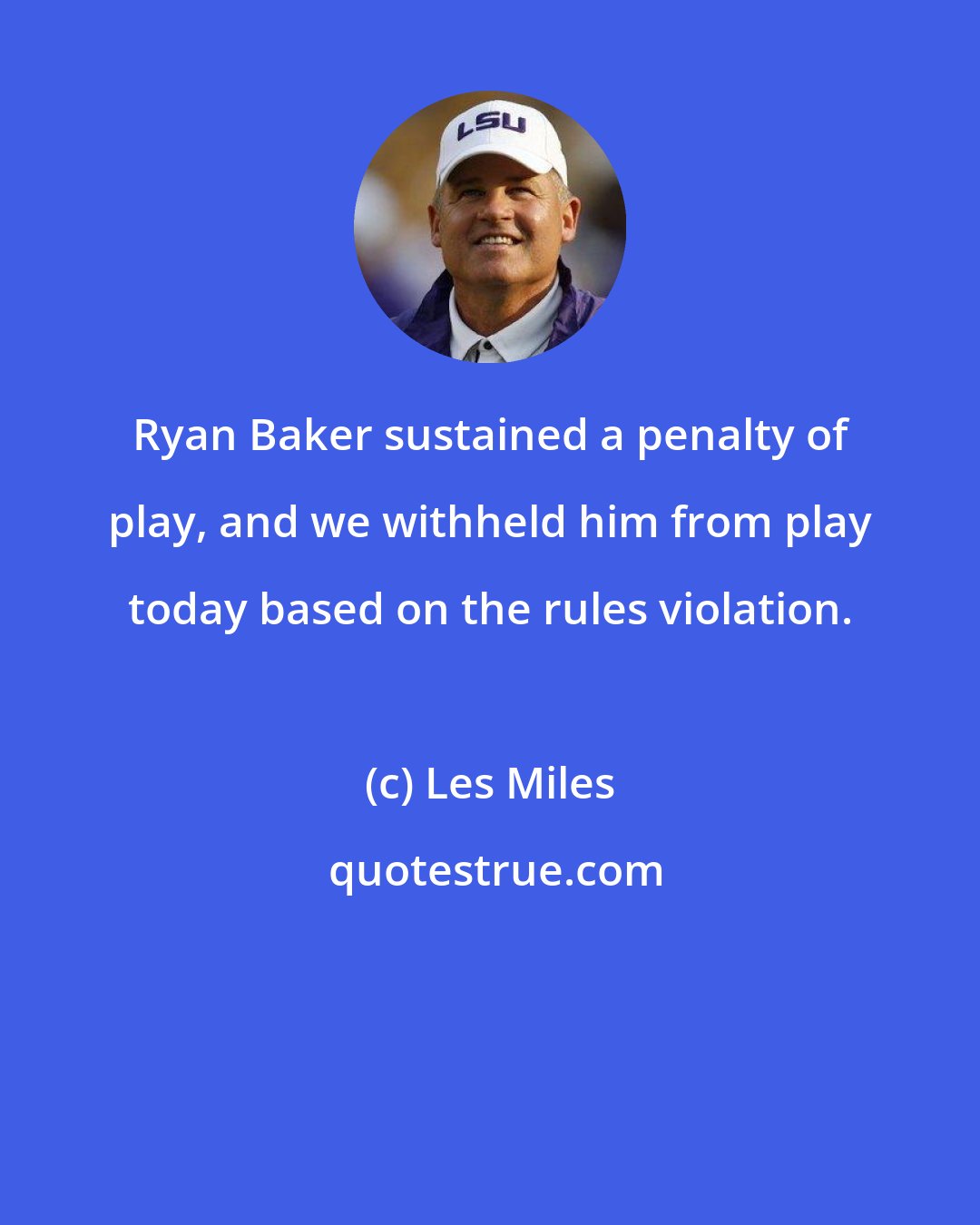 Les Miles: Ryan Baker sustained a penalty of play, and we withheld him from play today based on the rules violation.