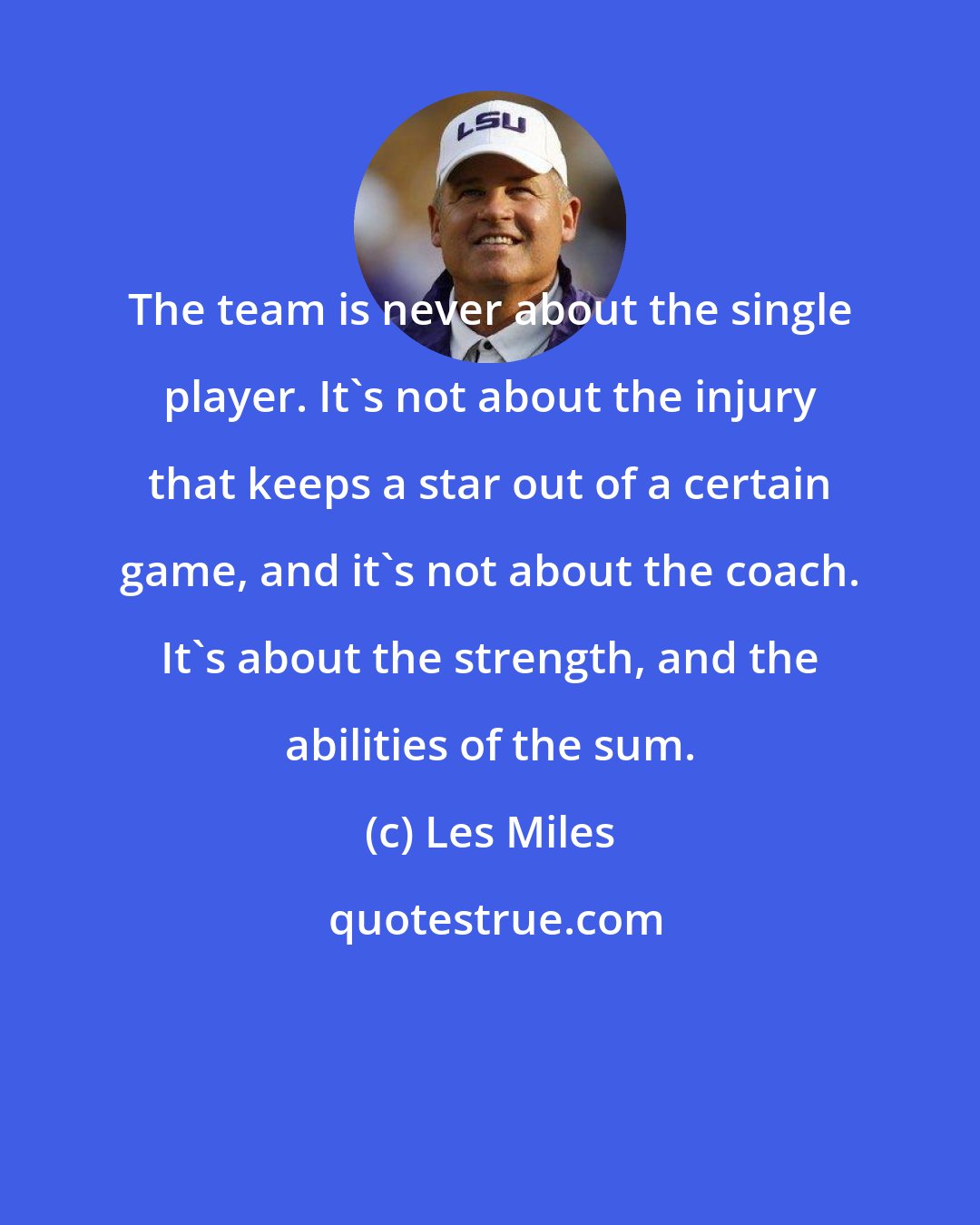 Les Miles: The team is never about the single player. It's not about the injury that keeps a star out of a certain game, and it's not about the coach. It's about the strength, and the abilities of the sum.