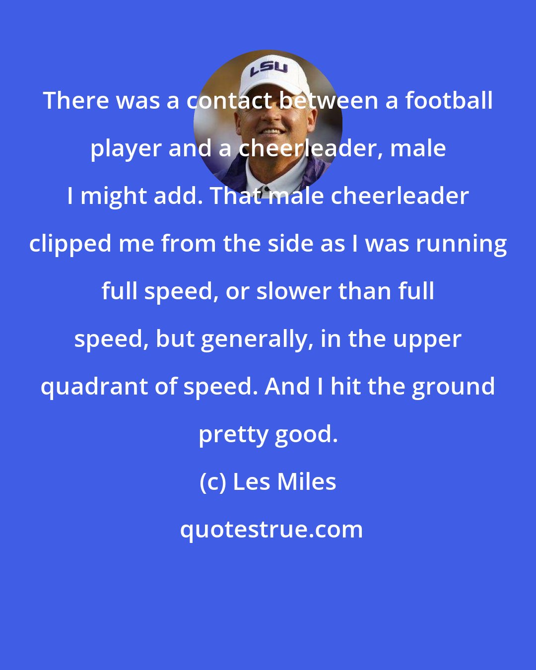 Les Miles: There was a contact between a football player and a cheerleader, male I might add. That male cheerleader clipped me from the side as I was running full speed, or slower than full speed, but generally, in the upper quadrant of speed. And I hit the ground pretty good.