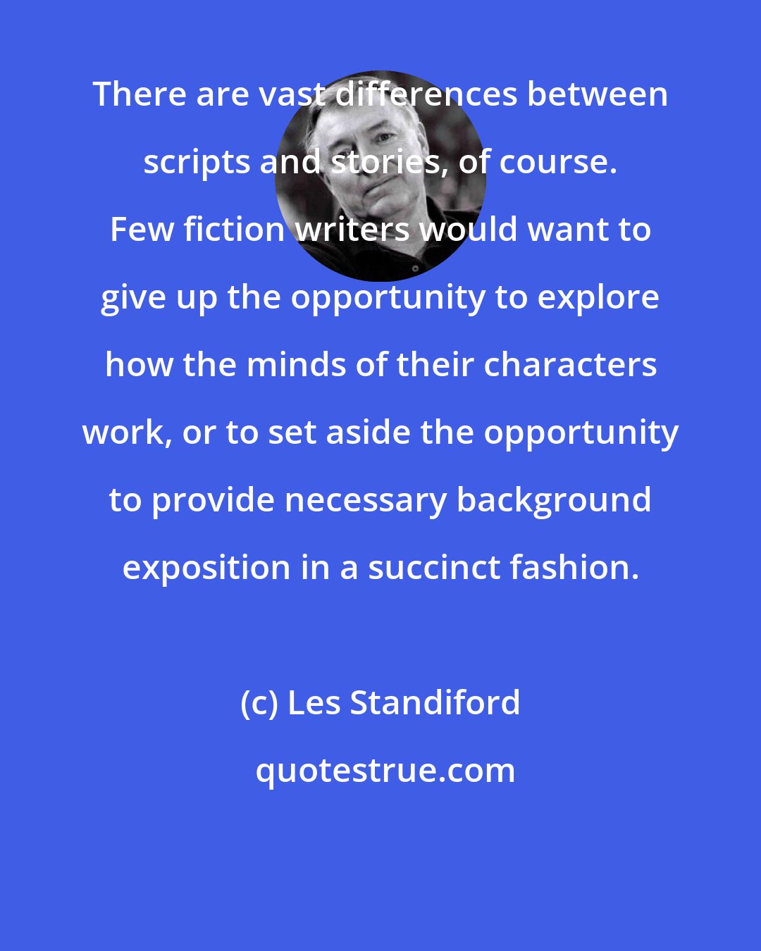 Les Standiford: There are vast differences between scripts and stories, of course. Few fiction writers would want to give up the opportunity to explore how the minds of their characters work, or to set aside the opportunity to provide necessary background exposition in a succinct fashion.