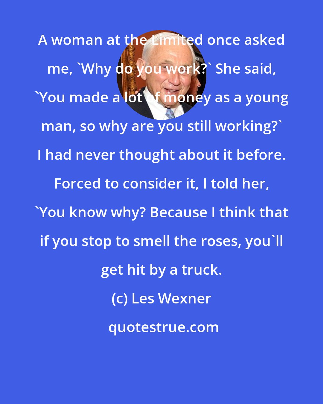 Les Wexner: A woman at the Limited once asked me, 'Why do you work?' She said, 'You made a lot of money as a young man, so why are you still working?' I had never thought about it before. Forced to consider it, I told her, 'You know why? Because I think that if you stop to smell the roses, you'll get hit by a truck.