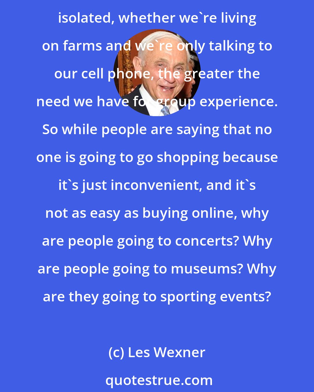 Les Wexner: Humans are pack animals. In Biblical times, the great market cities in Europe or the United States, people want to be with other people. And in a way, the more that we're isolated, whether we're living on farms and we're only talking to our cell phone, the greater the need we have for group experience. So while people are saying that no one is going to go shopping because it's just inconvenient, and it's not as easy as buying online, why are people going to concerts? Why are people going to museums? Why are they going to sporting events?