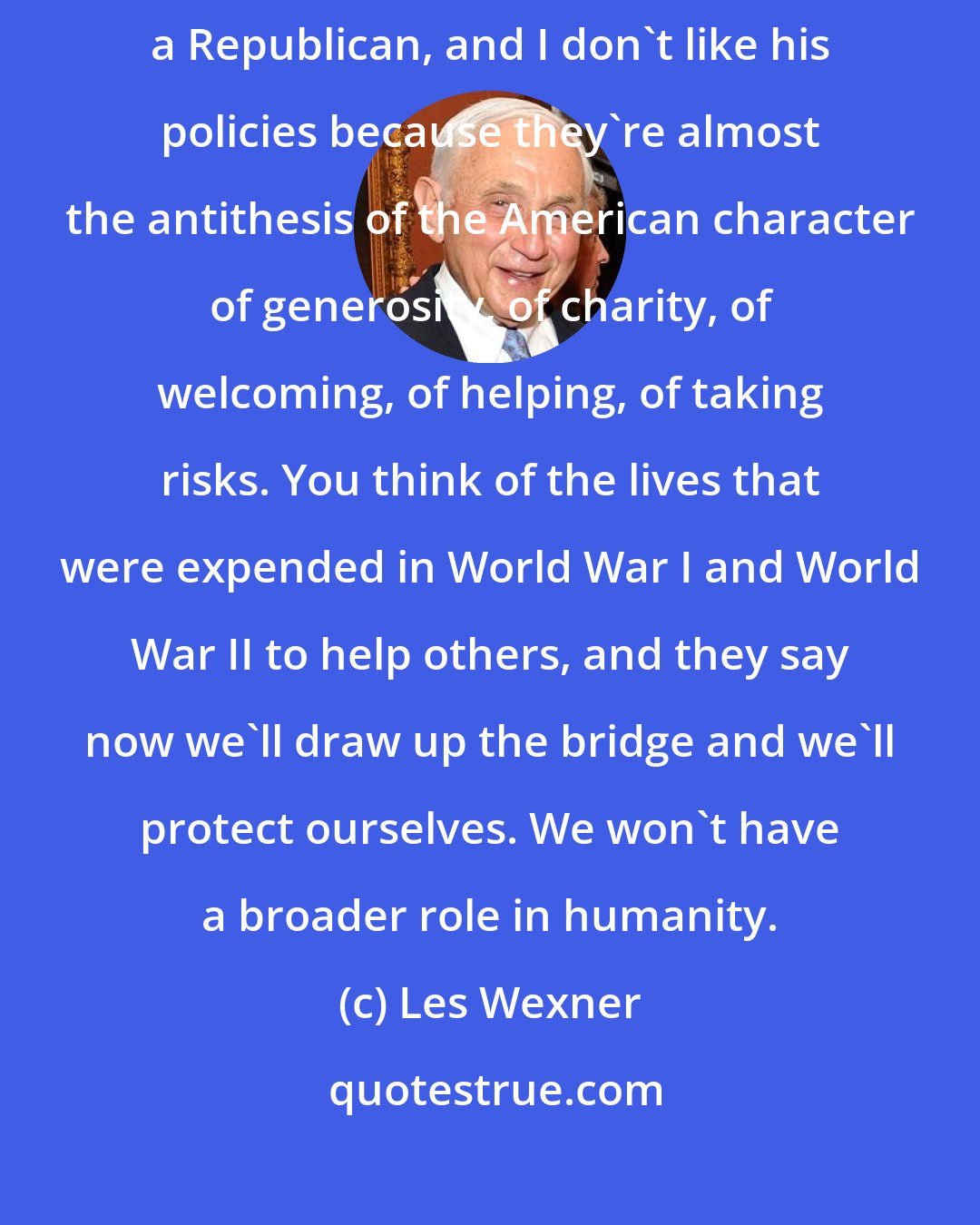 Les Wexner: I'm unhappy with the President Trump. I don't like his behavior, and I'm a Republican, and I don't like his policies because they're almost the antithesis of the American character of generosity, of charity, of welcoming, of helping, of taking risks. You think of the lives that were expended in World War I and World War II to help others, and they say now we'll draw up the bridge and we'll protect ourselves. We won't have a broader role in humanity.