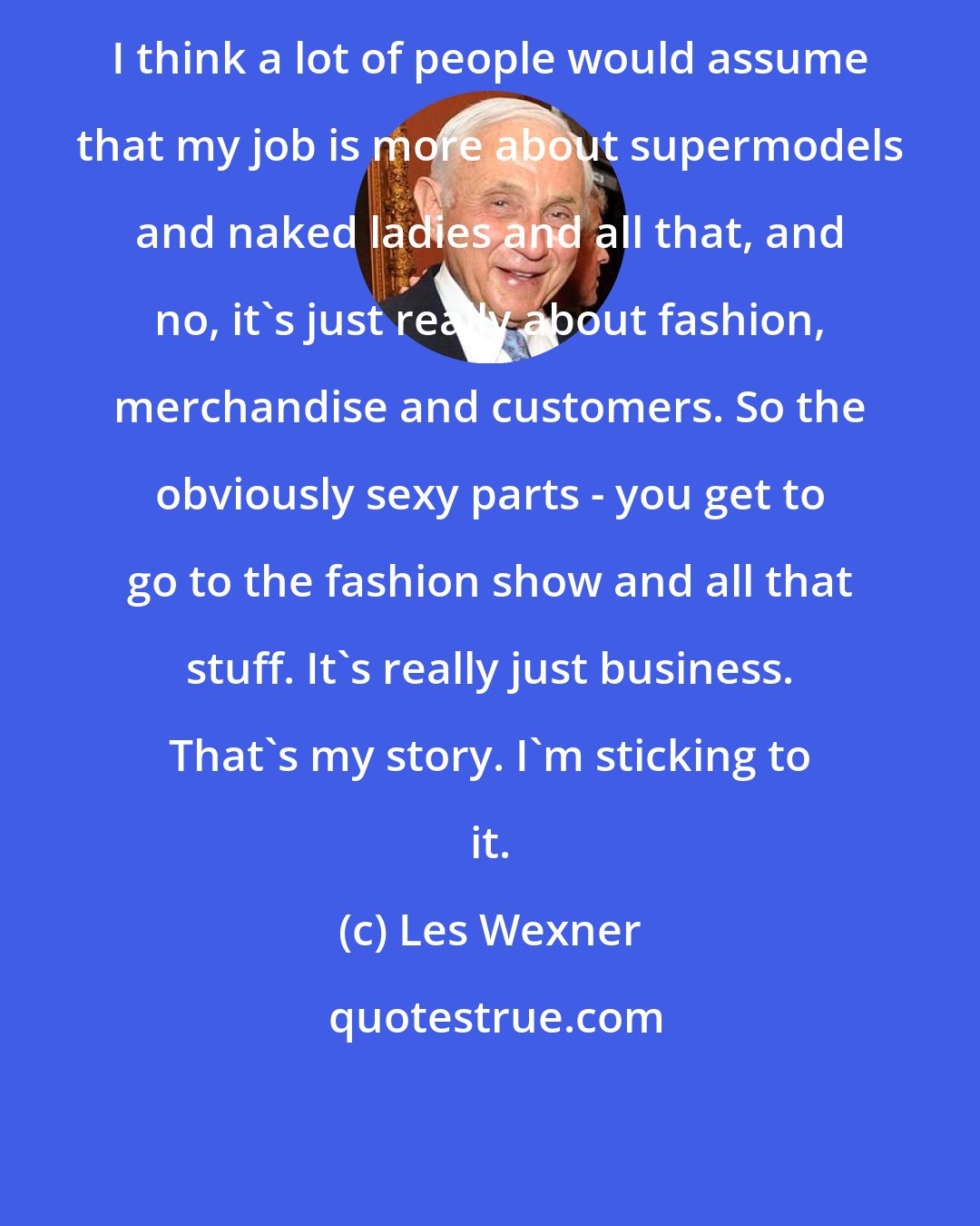 Les Wexner: I think a lot of people would assume that my job is more about supermodels and naked ladies and all that, and no, it's just really about fashion, merchandise and customers. So the obviously sexy parts - you get to go to the fashion show and all that stuff. It's really just business. That's my story. I'm sticking to it.