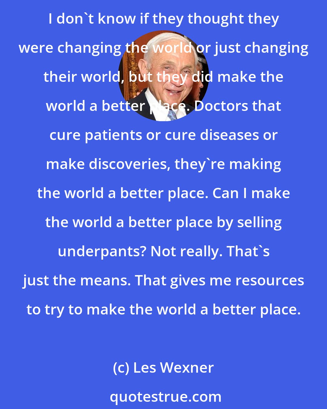 Les Wexner: I think different societies, cultures, individuals, teams of people, make the world a better place. The founding fathers, they made New England, they made those 13 colonies. I don't know if they thought they were changing the world or just changing their world, but they did make the world a better place. Doctors that cure patients or cure diseases or make discoveries, they're making the world a better place. Can I make the world a better place by selling underpants? Not really. That's just the means. That gives me resources to try to make the world a better place.