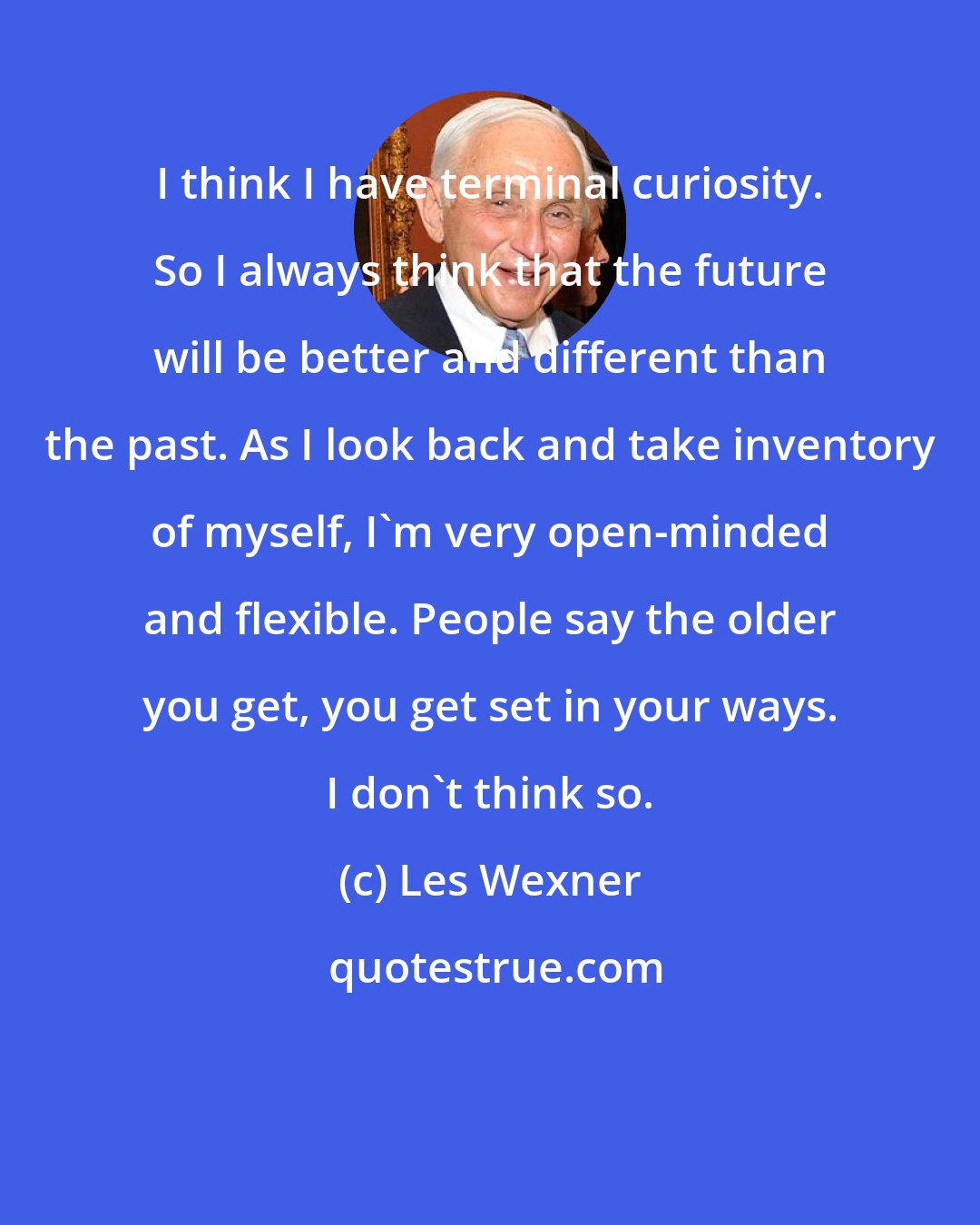 Les Wexner: I think I have terminal curiosity. So I always think that the future will be better and different than the past. As I look back and take inventory of myself, I'm very open-minded and flexible. People say the older you get, you get set in your ways. I don't think so.