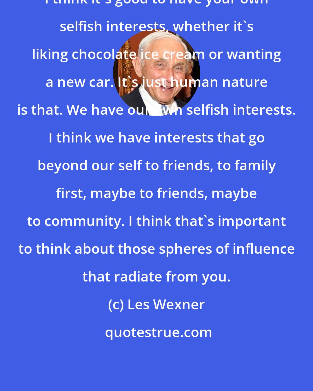 Les Wexner: I think it's good to have your own selfish interests, whether it's liking chocolate ice cream or wanting a new car. It's just human nature is that. We have our own selfish interests. I think we have interests that go beyond our self to friends, to family first, maybe to friends, maybe to community. I think that's important to think about those spheres of influence that radiate from you.