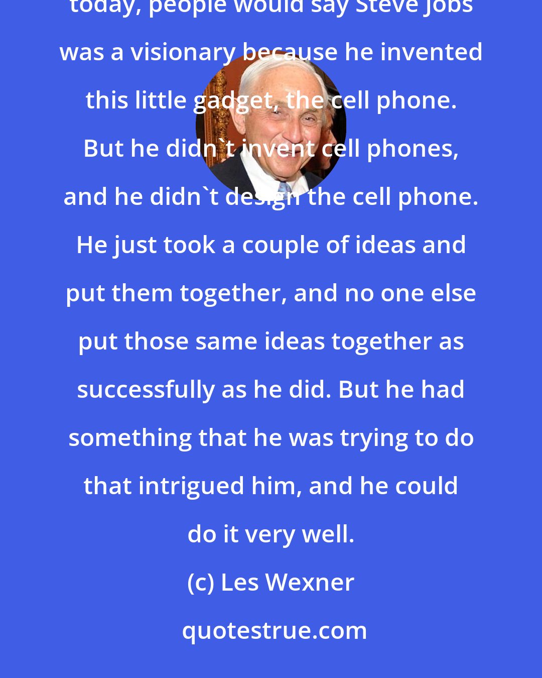 Les Wexner: I think leaders lead themselves, but leaders have ideas and maybe they're visionary ideas. Probably today, people would say Steve Jobs was a visionary because he invented this little gadget, the cell phone. But he didn't invent cell phones, and he didn't design the cell phone. He just took a couple of ideas and put them together, and no one else put those same ideas together as successfully as he did. But he had something that he was trying to do that intrigued him, and he could do it very well.