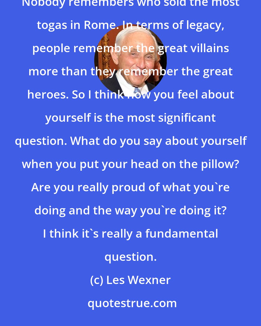 Les Wexner: I think what I've tried to do is make the world a better place. I think that's what's really important. Nobody remembers who sold the most togas in Rome. In terms of legacy, people remember the great villains more than they remember the great heroes. So I think how you feel about yourself is the most significant question. What do you say about yourself when you put your head on the pillow? Are you really proud of what you're doing and the way you're doing it? I think it's really a fundamental question.