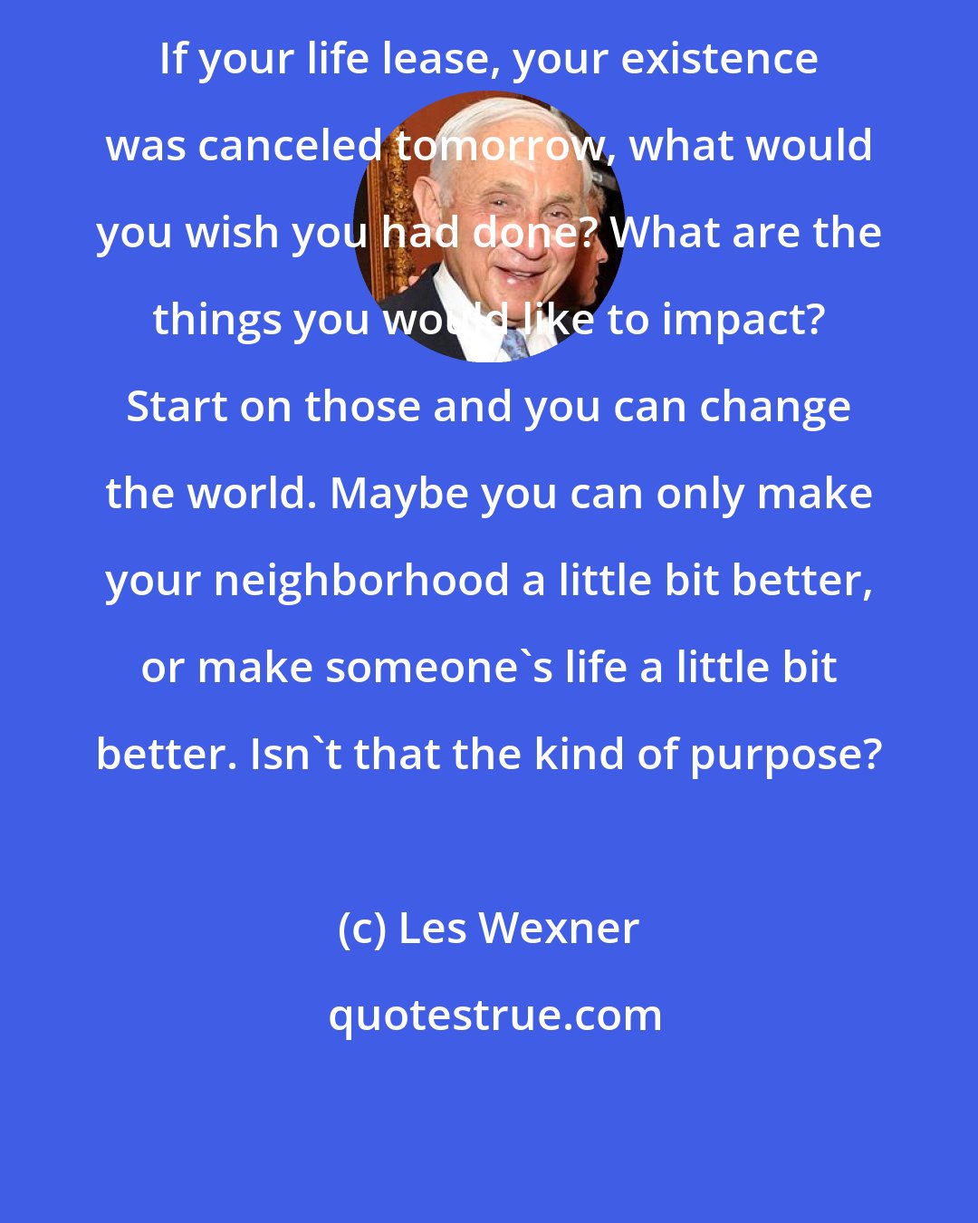 Les Wexner: If your life lease, your existence was canceled tomorrow, what would you wish you had done? What are the things you would like to impact? Start on those and you can change the world. Maybe you can only make your neighborhood a little bit better, or make someone's life a little bit better. Isn't that the kind of purpose?