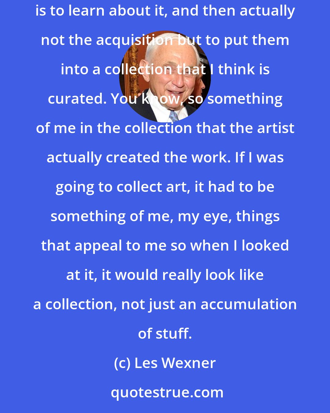 Les Wexner: My Picassos and Ferraris - those are kind of just toys. Those aren't the things that matter. What matters in the car collecting or the art collecting is to learn about it, and then actually not the acquisition but to put them into a collection that I think is curated. You know, so something of me in the collection that the artist actually created the work. If I was going to collect art, it had to be something of me, my eye, things that appeal to me so when I looked at it, it would really look like a collection, not just an accumulation of stuff.