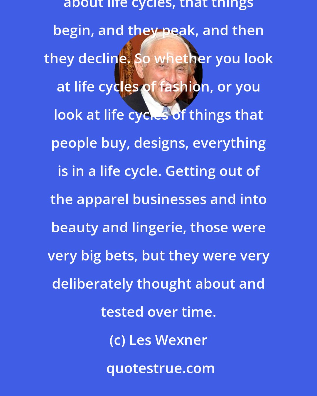 Les Wexner: One of the things I've probably absorbed when I was in business school - and didn't know I was learning it - was about life cycles, that things begin, and they peak, and then they decline. So whether you look at life cycles of fashion, or you look at life cycles of things that people buy, designs, everything is in a life cycle. Getting out of the apparel businesses and into beauty and lingerie, those were very big bets, but they were very deliberately thought about and tested over time.