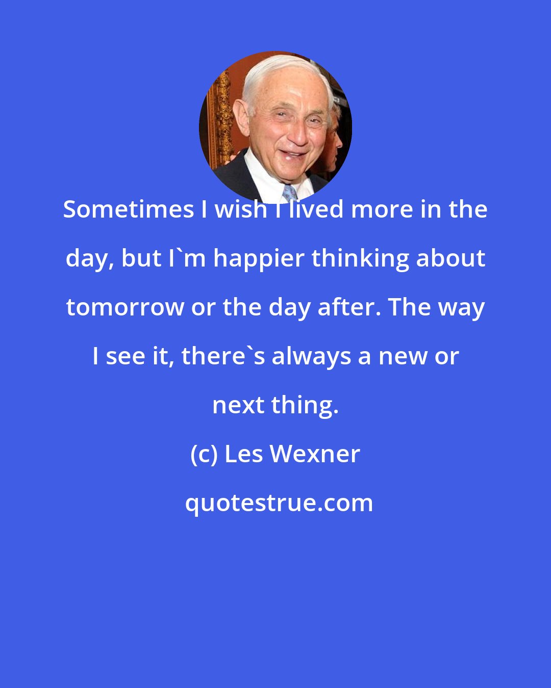 Les Wexner: Sometimes I wish I lived more in the day, but I'm happier thinking about tomorrow or the day after. The way I see it, there's always a new or next thing.