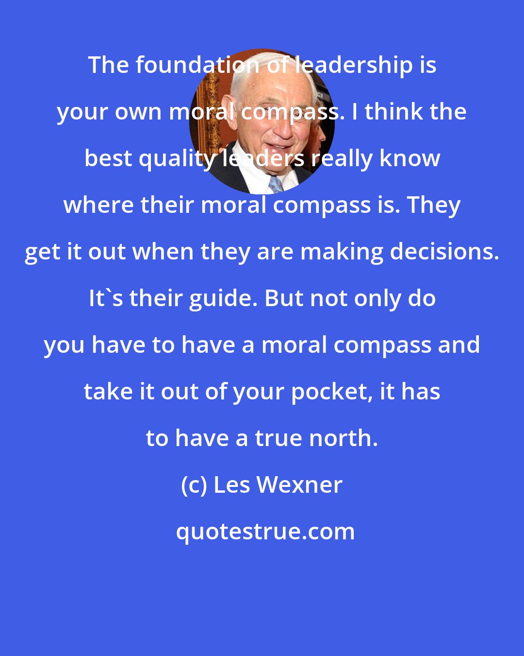 Les Wexner: The foundation of leadership is your own moral compass. I think the best quality leaders really know where their moral compass is. They get it out when they are making decisions. It's their guide. But not only do you have to have a moral compass and take it out of your pocket, it has to have a true north.