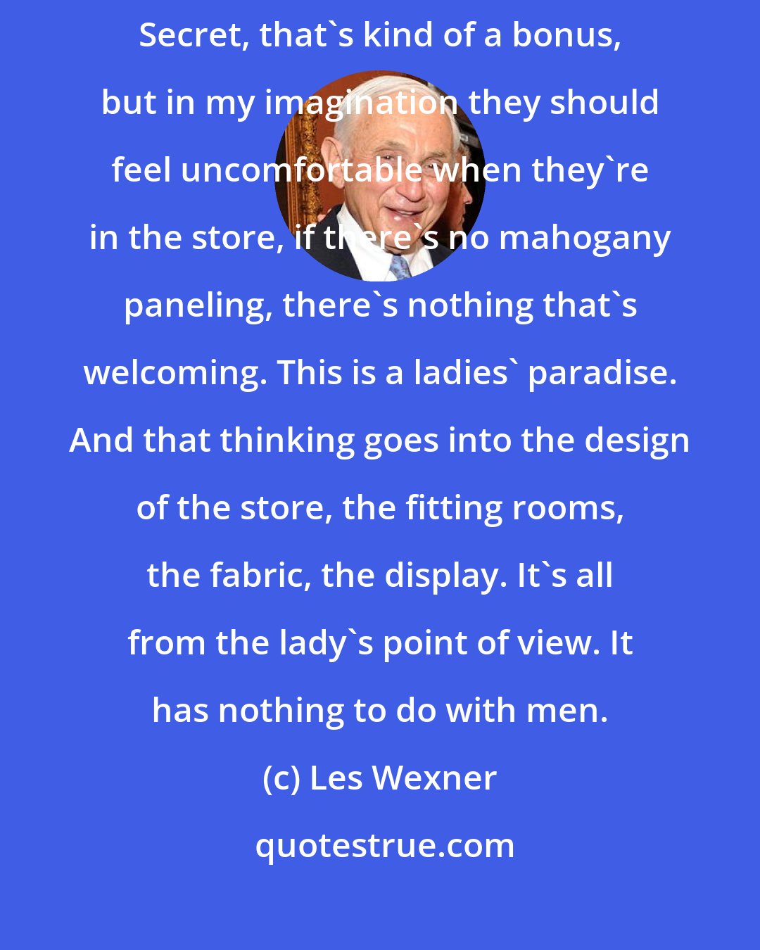 Les Wexner: The notion of Victoria should be a ladies' paradise. If men like Victoria's Secret, that's kind of a bonus, but in my imagination they should feel uncomfortable when they're in the store, if there's no mahogany paneling, there's nothing that's welcoming. This is a ladies' paradise. And that thinking goes into the design of the store, the fitting rooms, the fabric, the display. It's all from the lady's point of view. It has nothing to do with men.