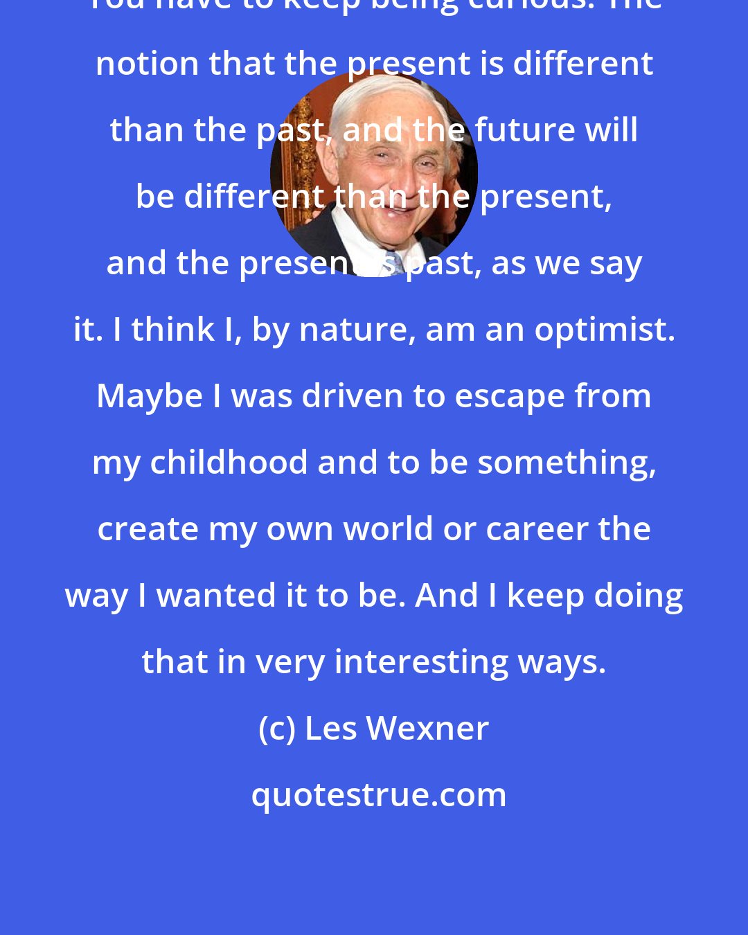 Les Wexner: You have to keep being curious. The notion that the present is different than the past, and the future will be different than the present, and the present is past, as we say it. I think I, by nature, am an optimist. Maybe I was driven to escape from my childhood and to be something, create my own world or career the way I wanted it to be. And I keep doing that in very interesting ways.