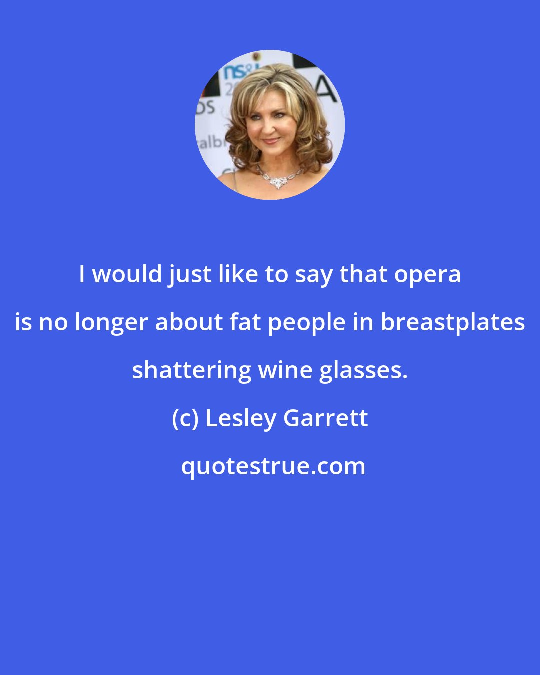 Lesley Garrett: I would just like to say that opera is no longer about fat people in breastplates shattering wine glasses.