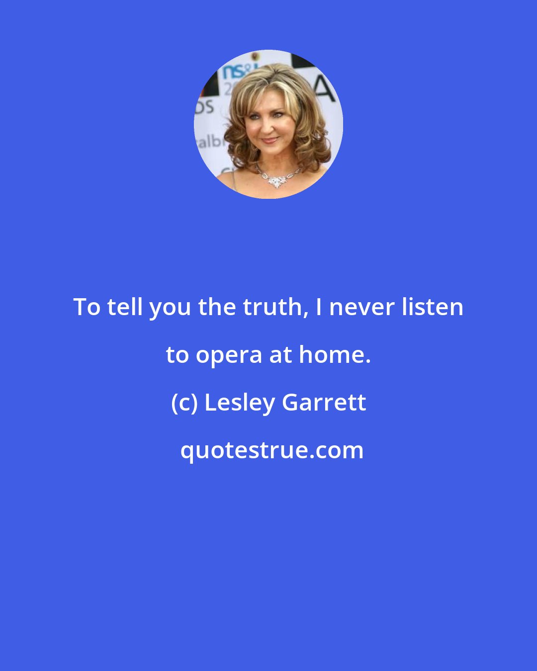 Lesley Garrett: To tell you the truth, I never listen to opera at home.