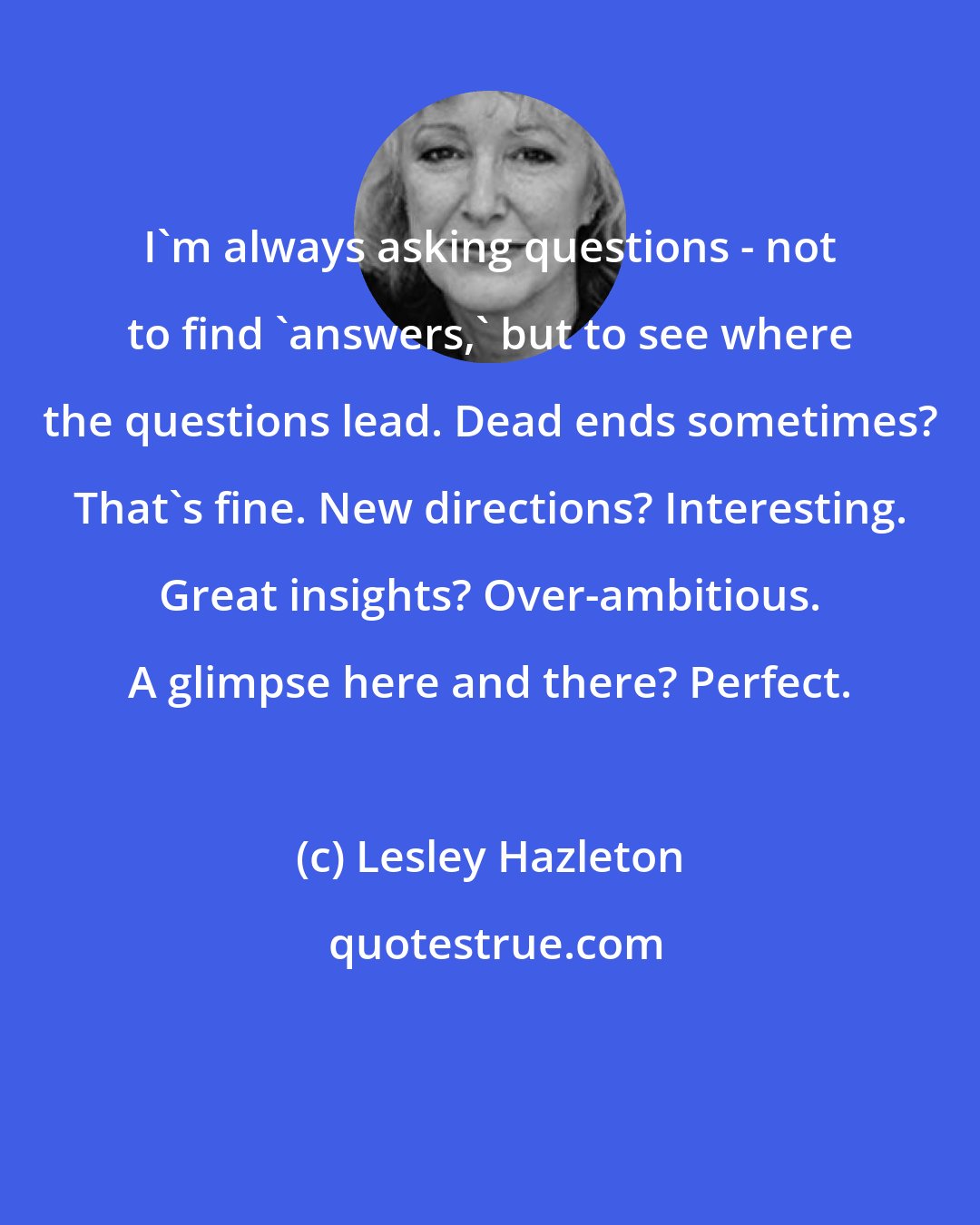 Lesley Hazleton: I'm always asking questions - not to find 'answers,' but to see where the questions lead. Dead ends sometimes? That's fine. New directions? Interesting. Great insights? Over-ambitious. A glimpse here and there? Perfect.
