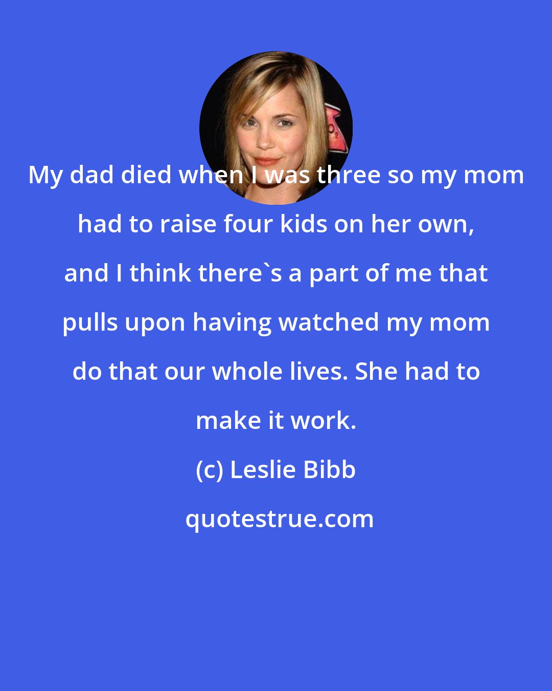 Leslie Bibb: My dad died when I was three so my mom had to raise four kids on her own, and I think there's a part of me that pulls upon having watched my mom do that our whole lives. She had to make it work.