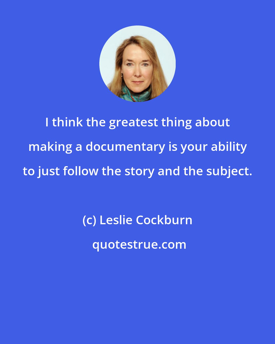 Leslie Cockburn: I think the greatest thing about making a documentary is your ability to just follow the story and the subject.