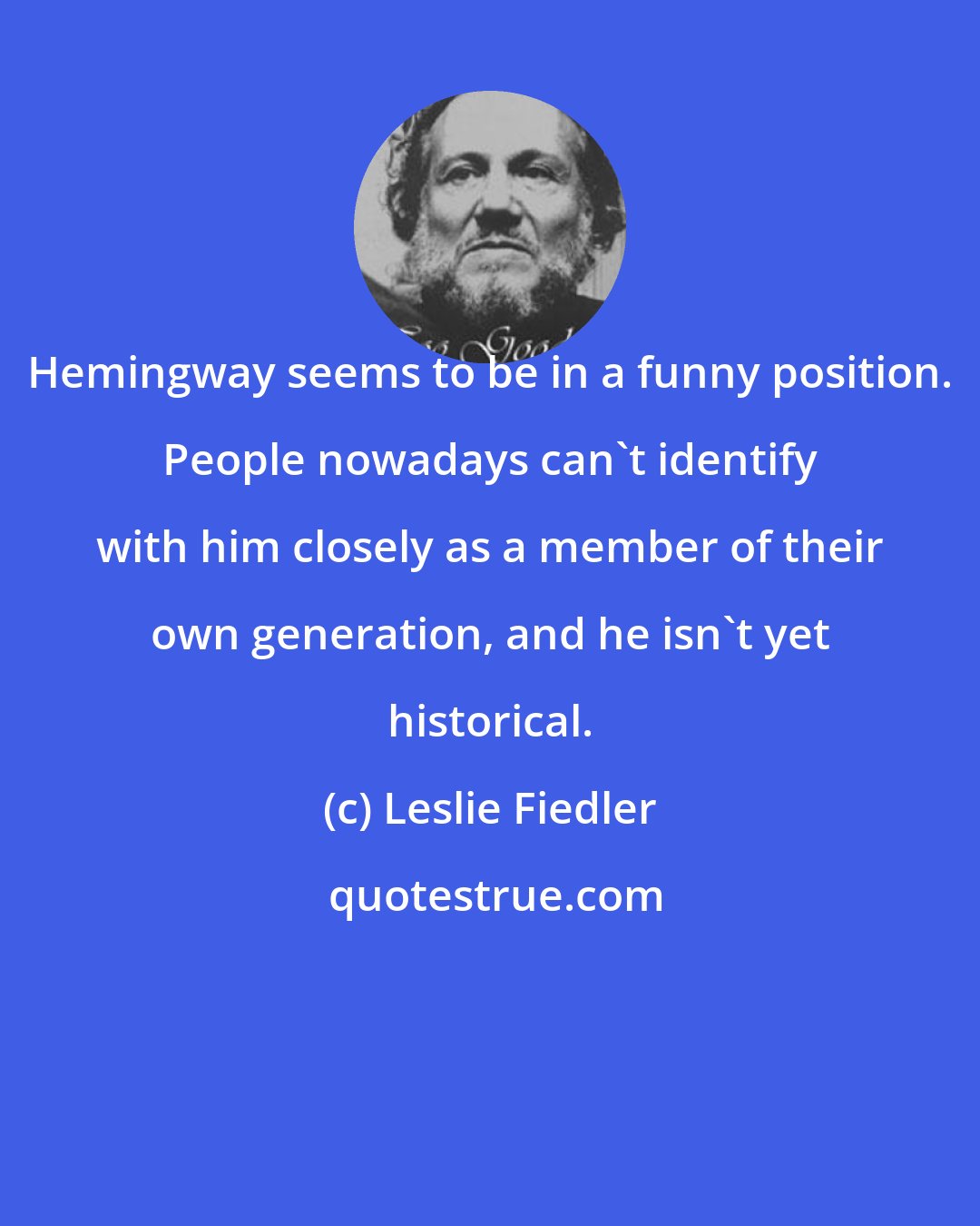 Leslie Fiedler: Hemingway seems to be in a funny position. People nowadays can't identify with him closely as a member of their own generation, and he isn't yet historical.