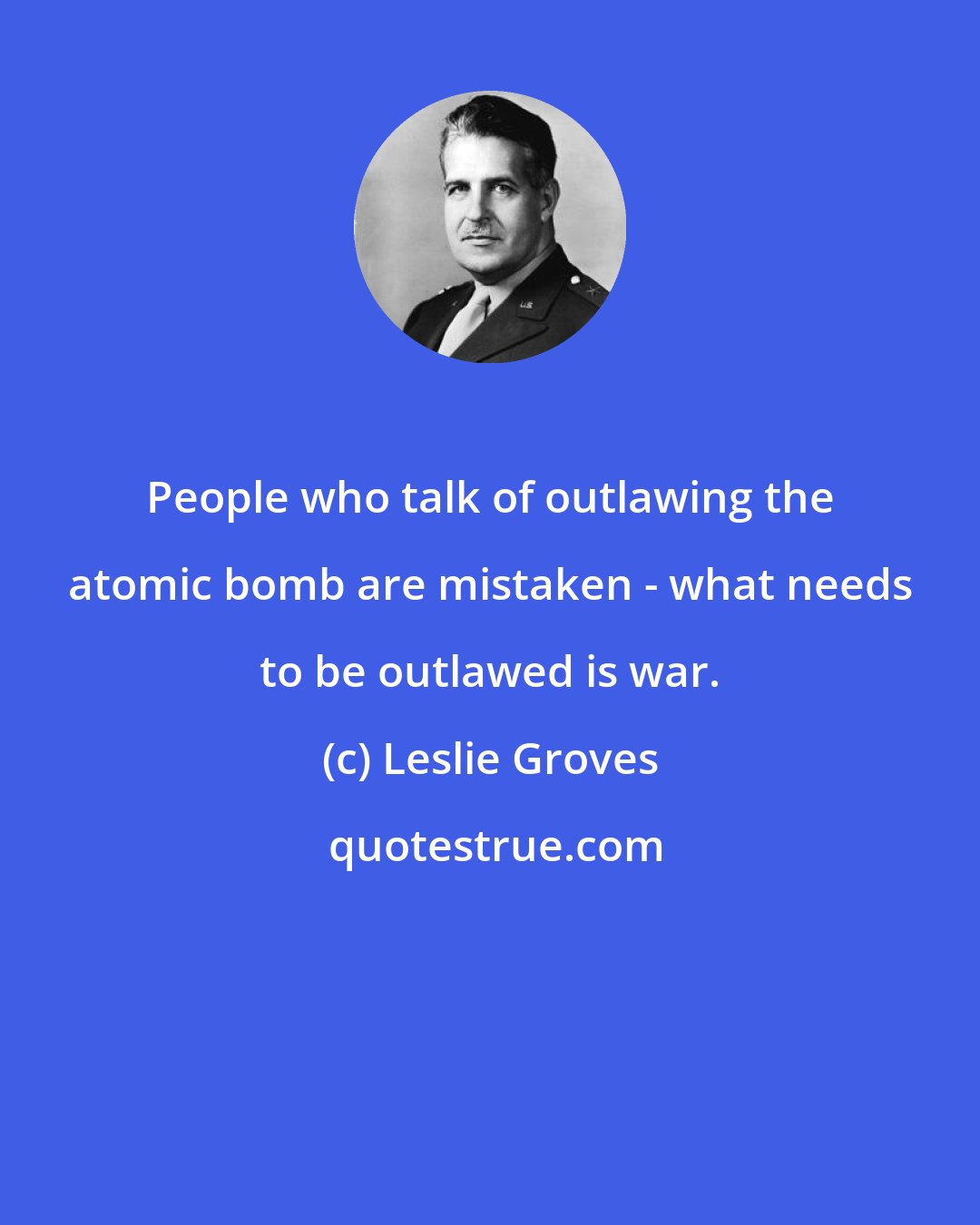 Leslie Groves: People who talk of outlawing the atomic bomb are mistaken - what needs to be outlawed is war.