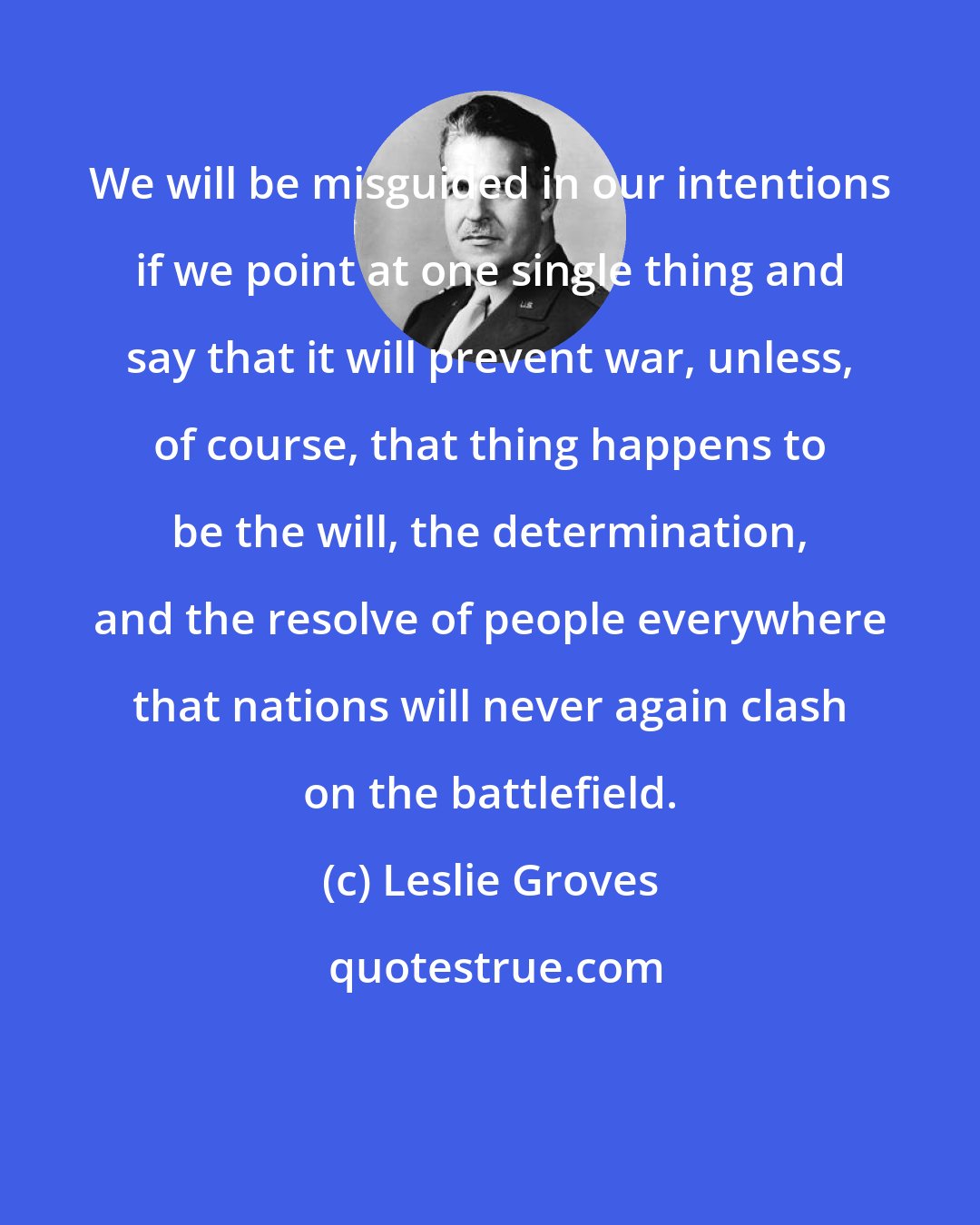 Leslie Groves: We will be misguided in our intentions if we point at one single thing and say that it will prevent war, unless, of course, that thing happens to be the will, the determination, and the resolve of people everywhere that nations will never again clash on the battlefield.