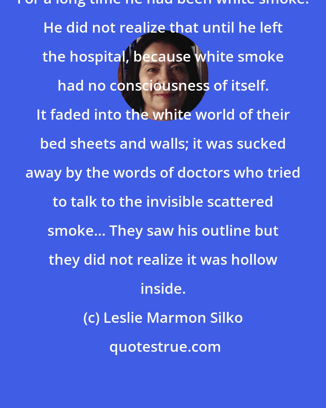 Leslie Marmon Silko: For a long time he had been white smoke. He did not realize that until he left the hospital, because white smoke had no consciousness of itself. It faded into the white world of their bed sheets and walls; it was sucked away by the words of doctors who tried to talk to the invisible scattered smoke... They saw his outline but they did not realize it was hollow inside.