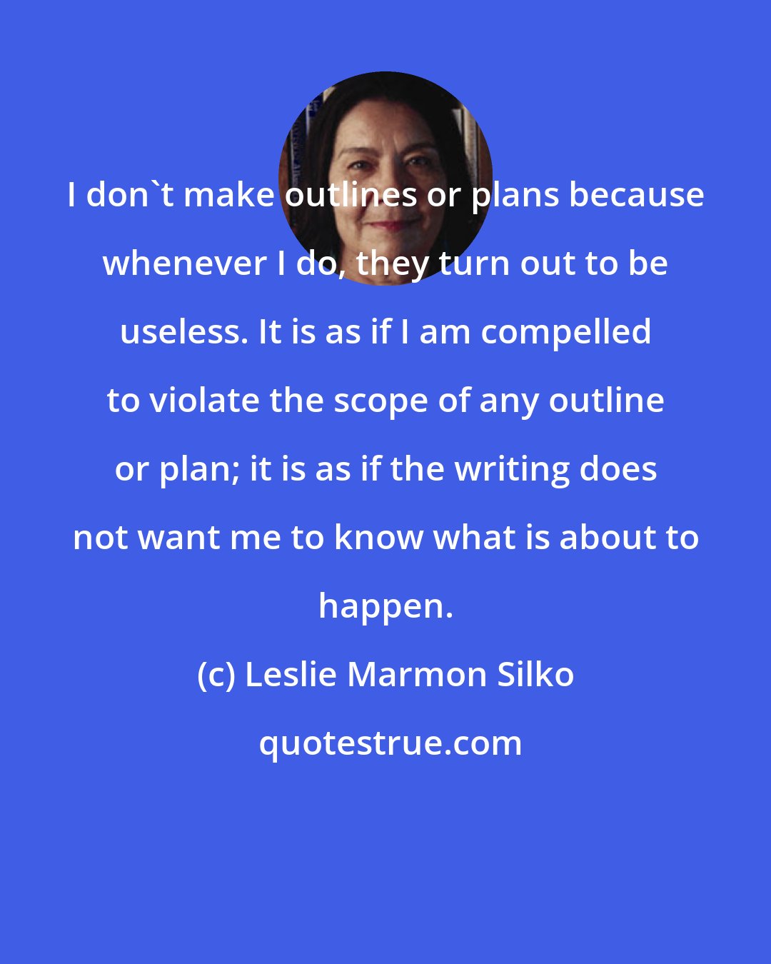 Leslie Marmon Silko: I don't make outlines or plans because whenever I do, they turn out to be useless. It is as if I am compelled to violate the scope of any outline or plan; it is as if the writing does not want me to know what is about to happen.