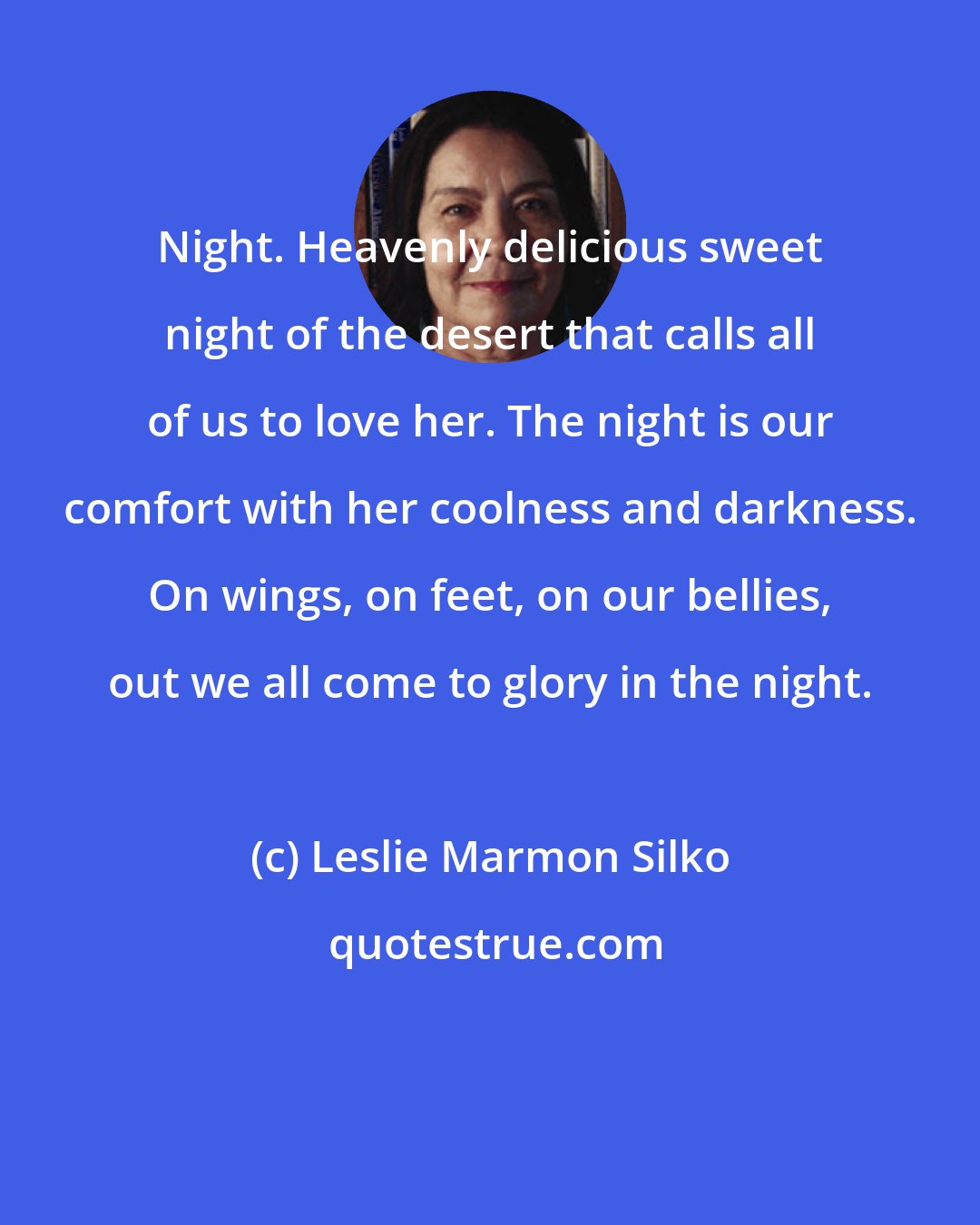 Leslie Marmon Silko: Night. Heavenly delicious sweet night of the desert that calls all of us to love her. The night is our comfort with her coolness and darkness. On wings, on feet, on our bellies, out we all come to glory in the night.