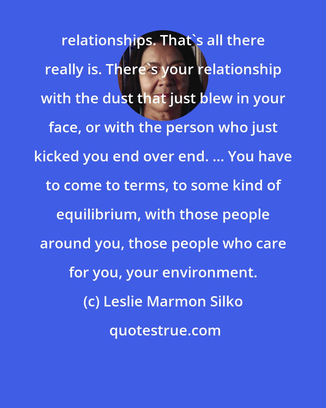 Leslie Marmon Silko: relationships. That's all there really is. There's your relationship with the dust that just blew in your face, or with the person who just kicked you end over end. ... You have to come to terms, to some kind of equilibrium, with those people around you, those people who care for you, your environment.