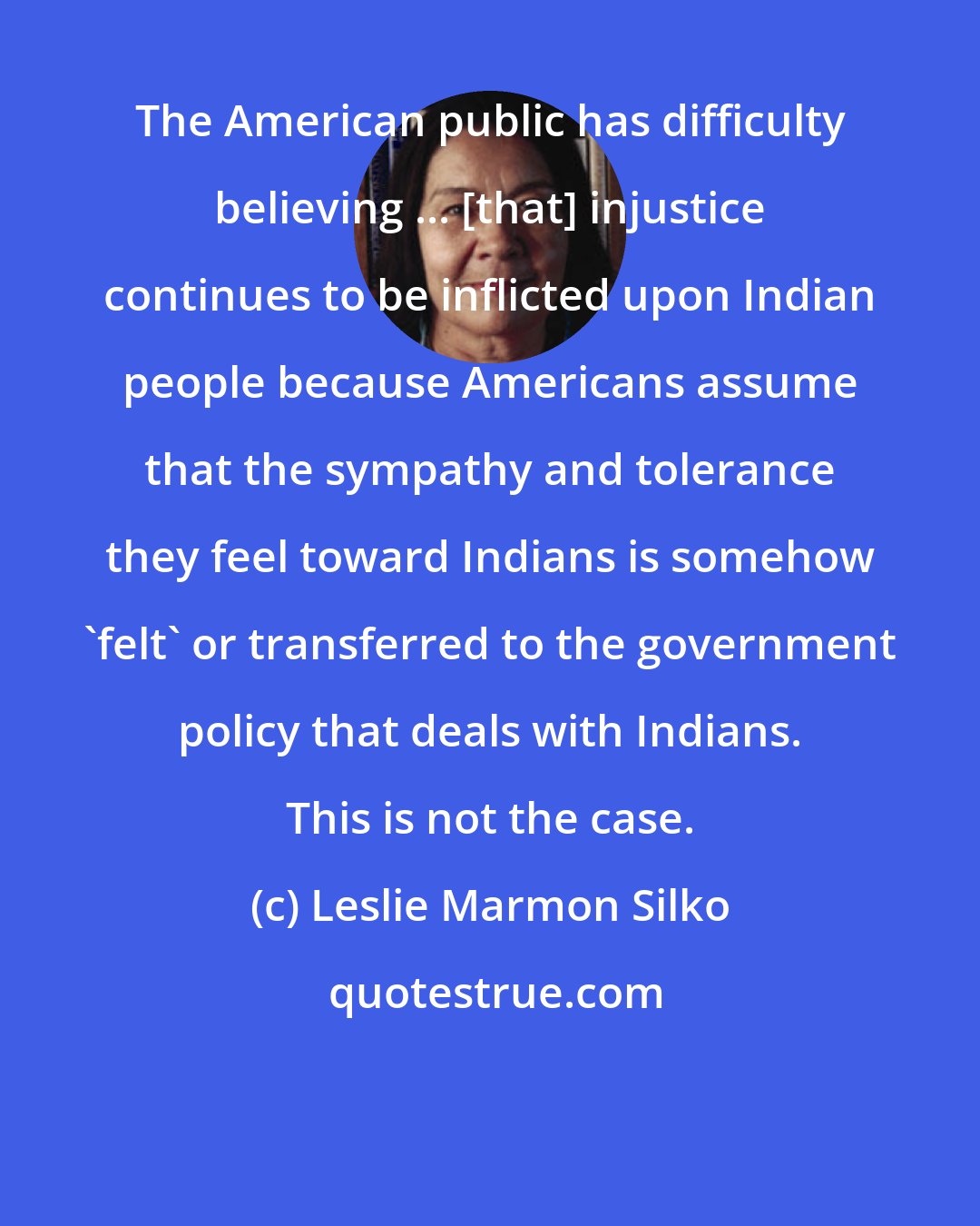 Leslie Marmon Silko: The American public has difficulty believing ... [that] injustice continues to be inflicted upon Indian people because Americans assume that the sympathy and tolerance they feel toward Indians is somehow 'felt' or transferred to the government policy that deals with Indians. This is not the case.