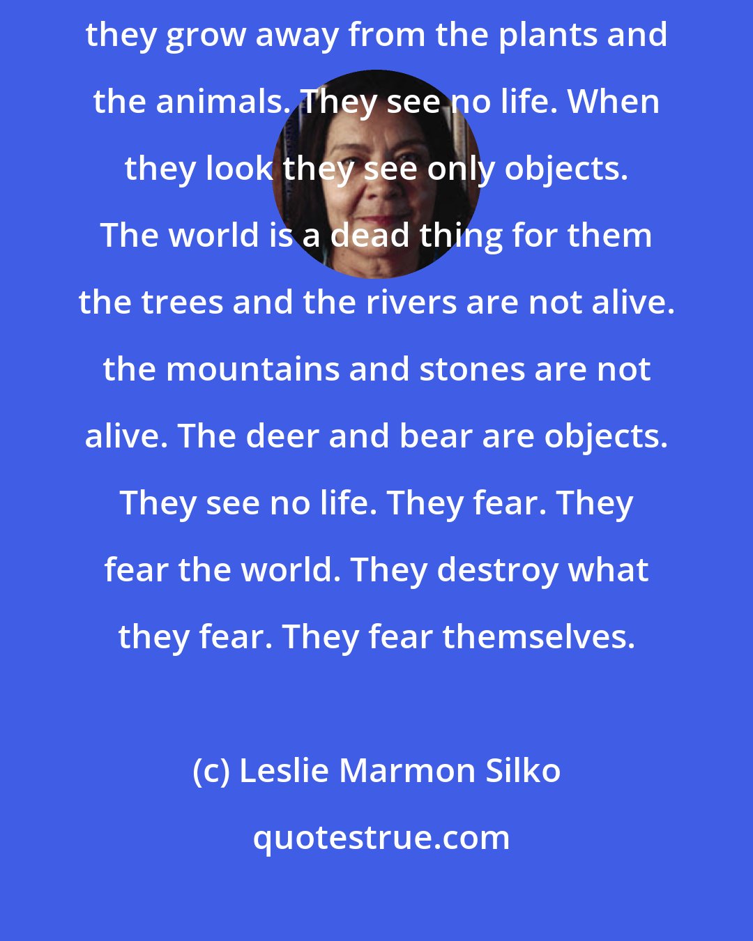 Leslie Marmon Silko: Then they grow away from the earth then they grow away from the sun then they grow away from the plants and the animals. They see no life. When they look they see only objects. The world is a dead thing for them the trees and the rivers are not alive. the mountains and stones are not alive. The deer and bear are objects. They see no life. They fear. They fear the world. They destroy what they fear. They fear themselves.