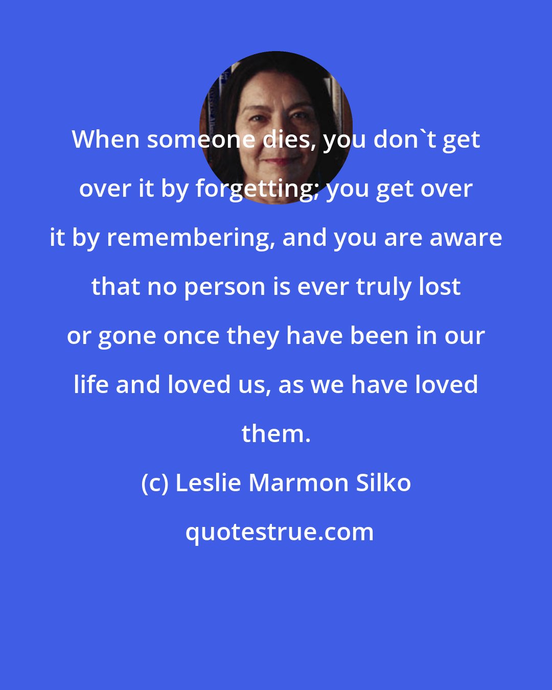 Leslie Marmon Silko: When someone dies, you don't get over it by forgetting; you get over it by remembering, and you are aware that no person is ever truly lost or gone once they have been in our life and loved us, as we have loved them.