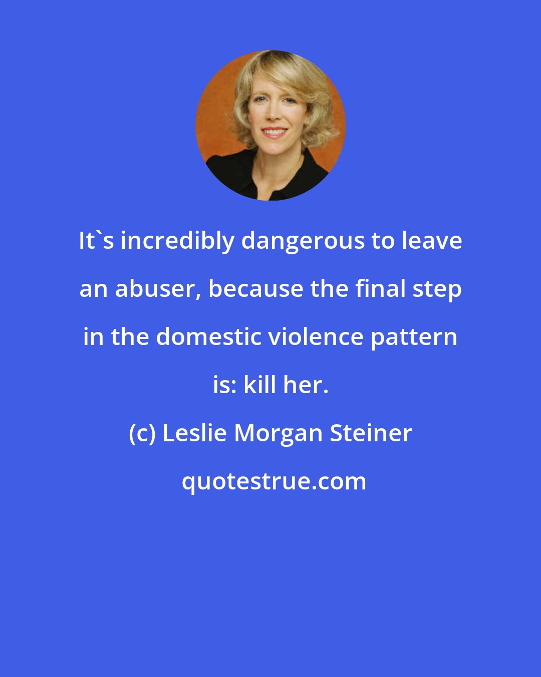 Leslie Morgan Steiner: It's incredibly dangerous to leave an abuser, because the final step in the domestic violence pattern is: kill her.