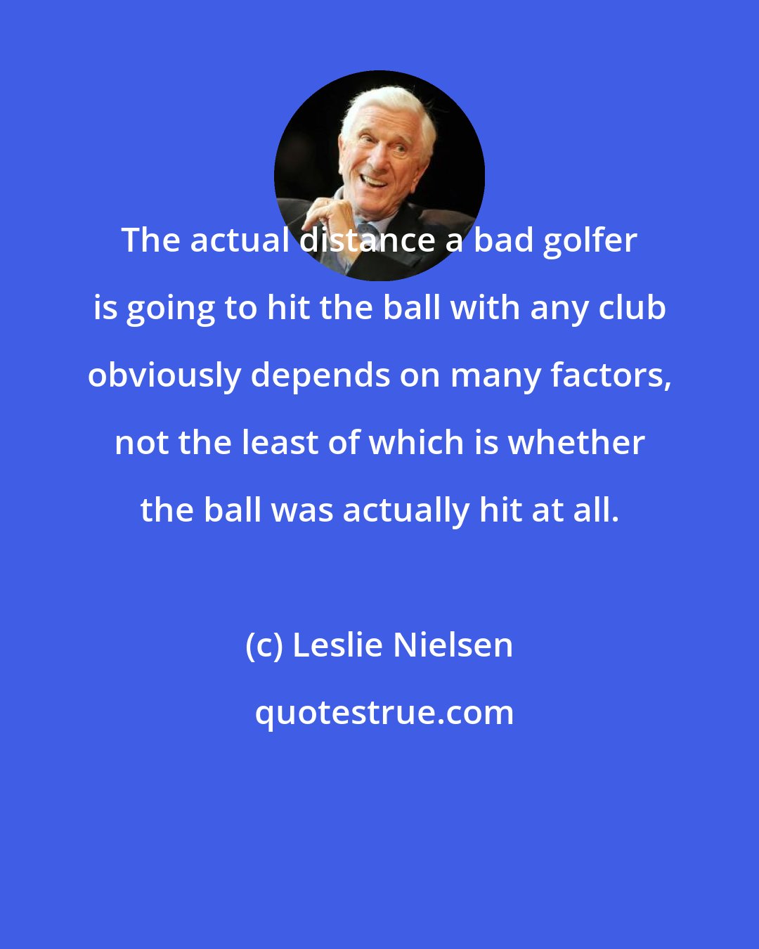 Leslie Nielsen: The actual distance a bad golfer is going to hit the ball with any club obviously depends on many factors, not the least of which is whether the ball was actually hit at all.