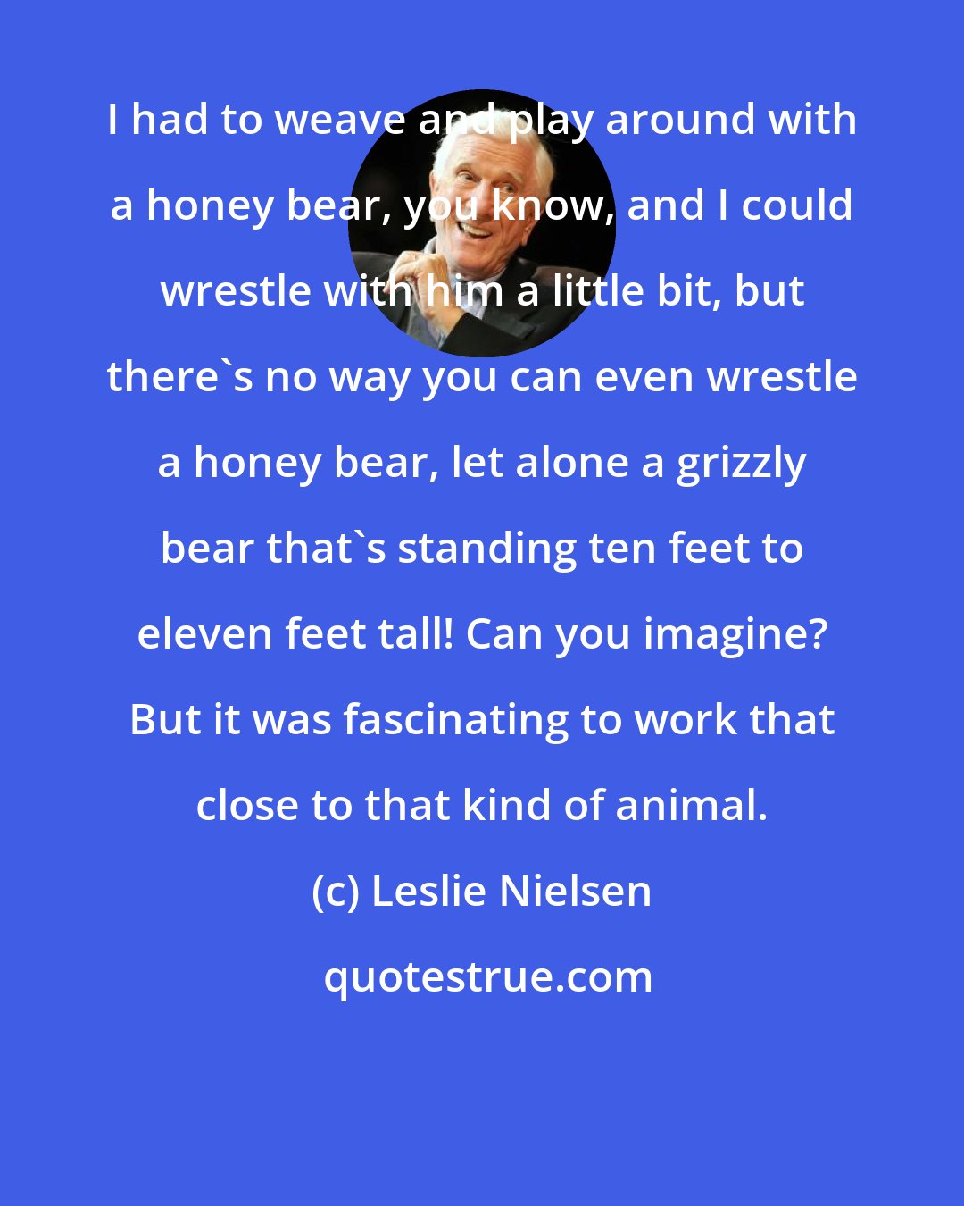 Leslie Nielsen: I had to weave and play around with a honey bear, you know, and I could wrestle with him a little bit, but there's no way you can even wrestle a honey bear, let alone a grizzly bear that's standing ten feet to eleven feet tall! Can you imagine? But it was fascinating to work that close to that kind of animal.