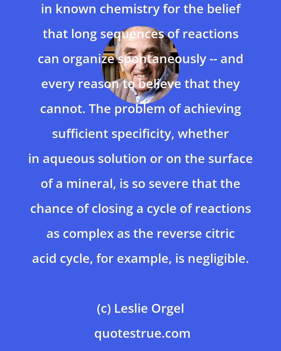 Leslie Orgel: There is no agreement on the extent to which metabolism could develop independently of a genetic material. In my opinion, there is no basis in known chemistry for the belief that long sequences of reactions can organize spontaneously -- and every reason to believe that they cannot. The problem of achieving sufficient specificity, whether in aqueous solution or on the surface of a mineral, is so severe that the chance of closing a cycle of reactions as complex as the reverse citric acid cycle, for example, is negligible.